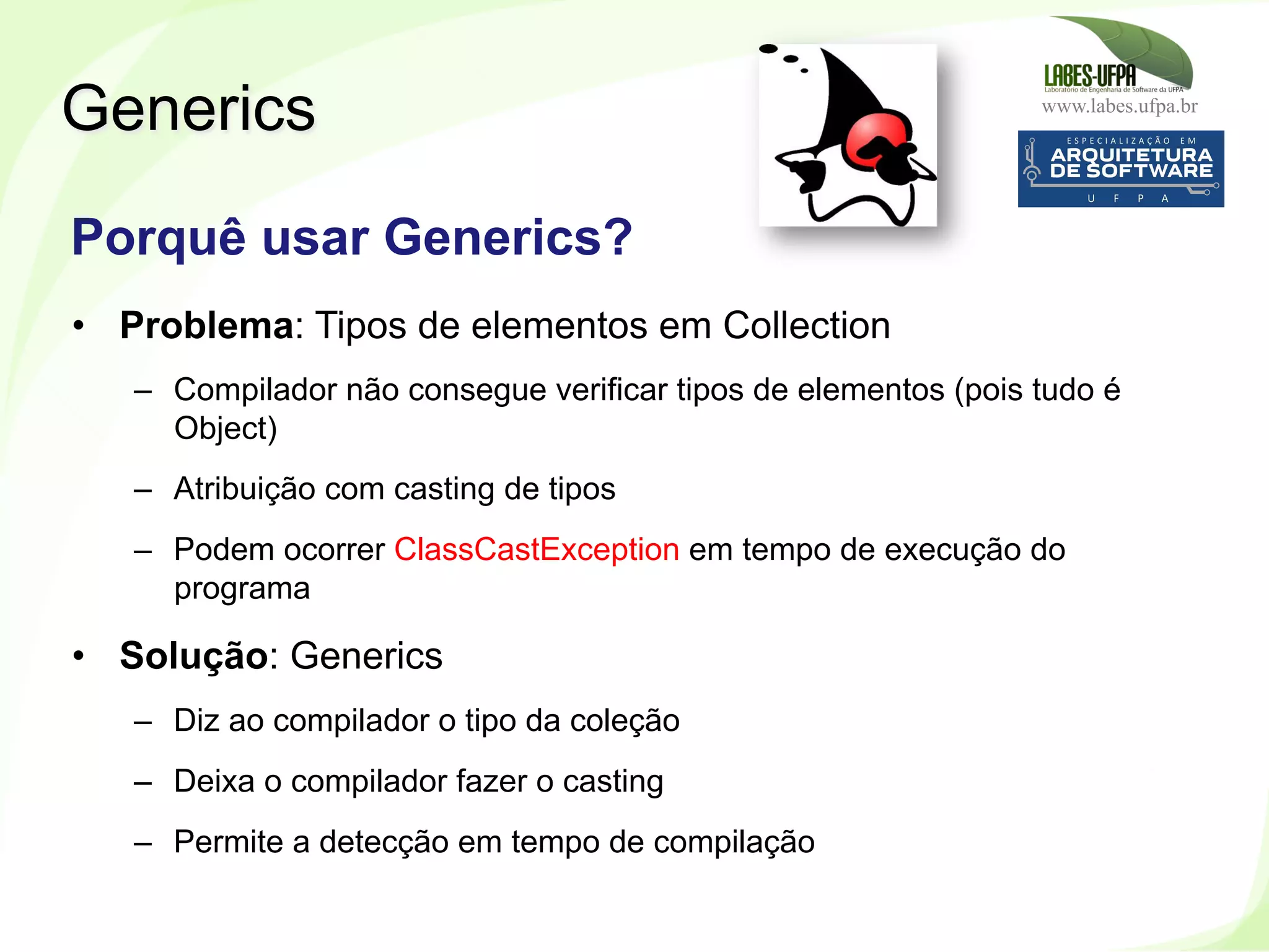 www.labes.ufpa.br
253
•  Problema: Tipos de elementos em Collection
–  Compilador não consegue verificar tipos de elementos (pois tudo é
Object)
–  Atribuição com casting de tipos
–  Podem ocorrer ClassCastException em tempo de execução do
programa
•  Solução: Generics
–  Diz ao compilador o tipo da coleção
–  Deixa o compilador fazer o casting
–  Permite a detecção em tempo de compilação
Generics
Porquê usar Generics?
 