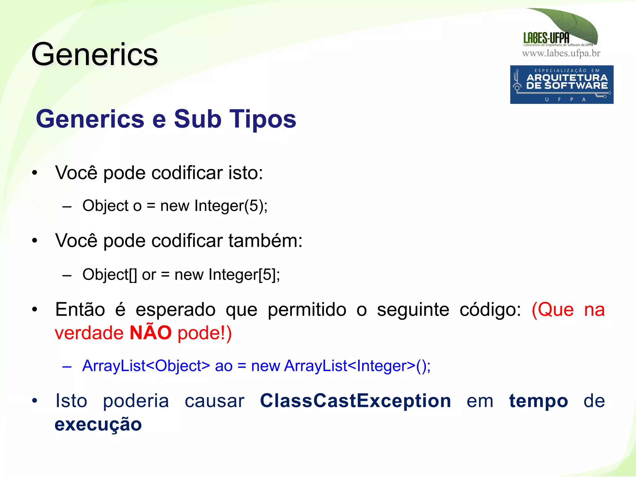 www.labes.ufpa.br
254
•  Você pode codificar isto:
–  Object o = new Integer(5);
•  Você pode codificar também:
–  Object[] or = new Integer[5];
•  Então é esperado que permitido o seguinte código: (Que na
verdade NÃO pode!)
–  ArrayList<Object> ao = new ArrayList<Integer>();
•  Isto poderia causar ClassCastException em tempo de
execução
Generics
Generics e Sub Tipos
 