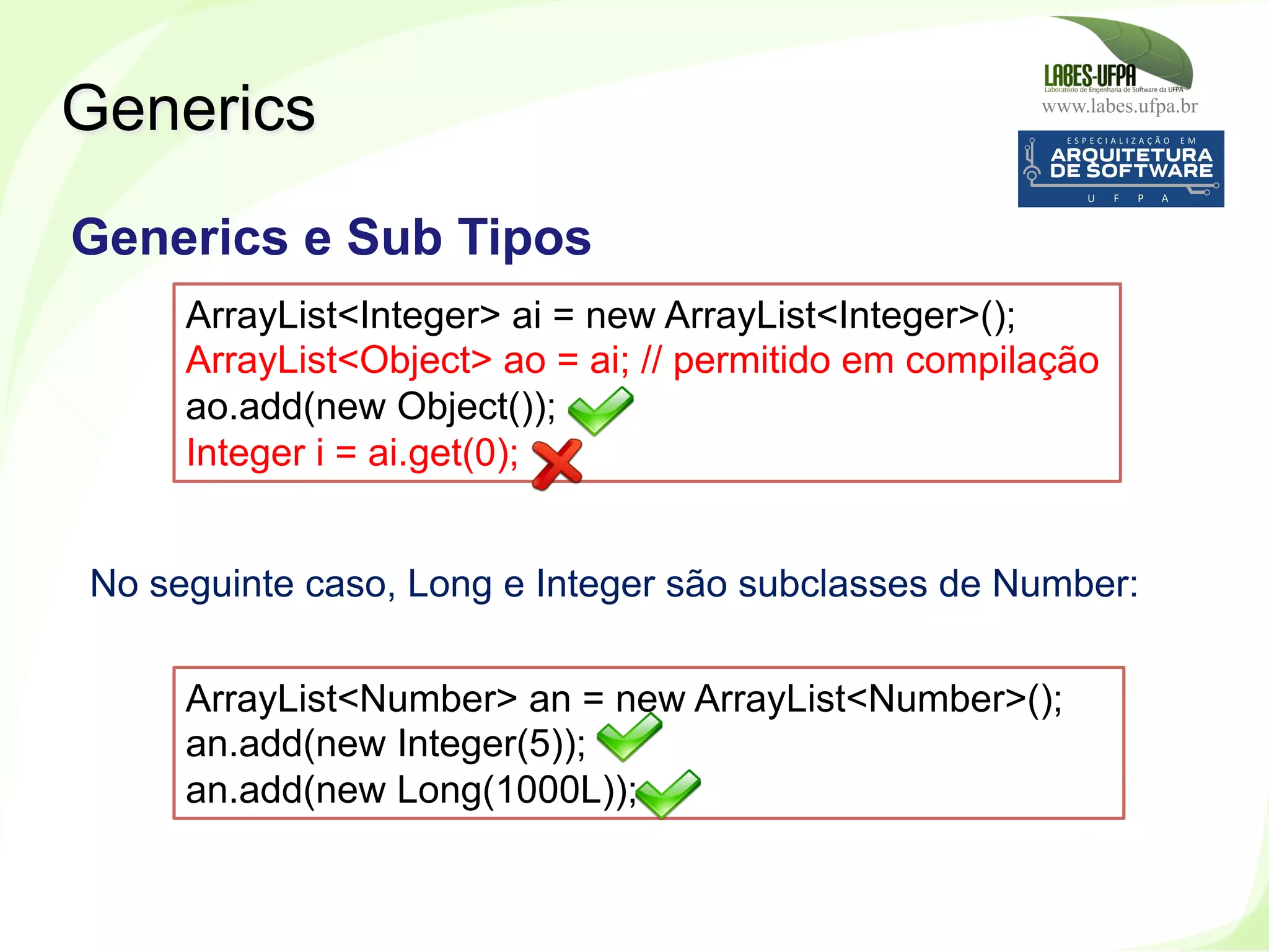 www.labes.ufpa.br
255
Generics
Generics e Sub Tipos
ArrayList<Integer> ai = new ArrayList<Integer>();
ArrayList<Object> ao = ai; // permitido em compilação
ao.add(new Object());
Integer i = ai.get(0);
ArrayList<Number> an = new ArrayList<Number>();
an.add(new Integer(5));
an.add(new Long(1000L));
No seguinte caso, Long e Integer são subclasses de Number:
 