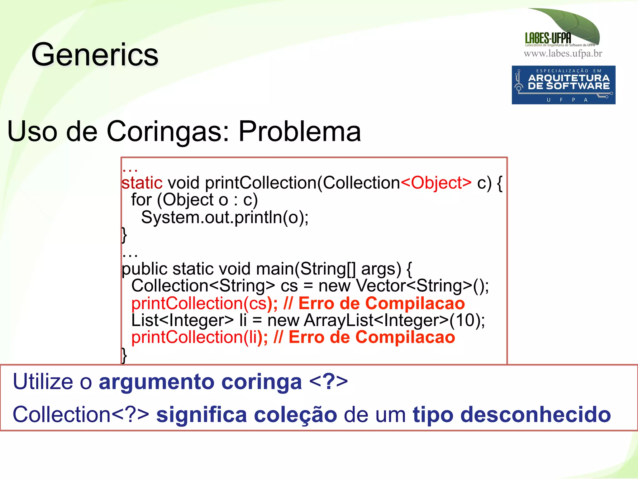 www.labes.ufpa.br
256
Generics
Uso de Coringas: Problema
…
static void printCollection(Collection<Object> c) {
for (Object o : c)
System.out.println(o);
}
…
public static void main(String[] args) {
Collection<String> cs = new Vector<String>();
printCollection(cs); // Erro de Compilacao
List<Integer> li = new ArrayList<Integer>(10);
printCollection(li); // Erro de Compilacao
}
Utilize o argumento coringa <?>
Collection<?> significa coleção de um tipo desconhecido
 