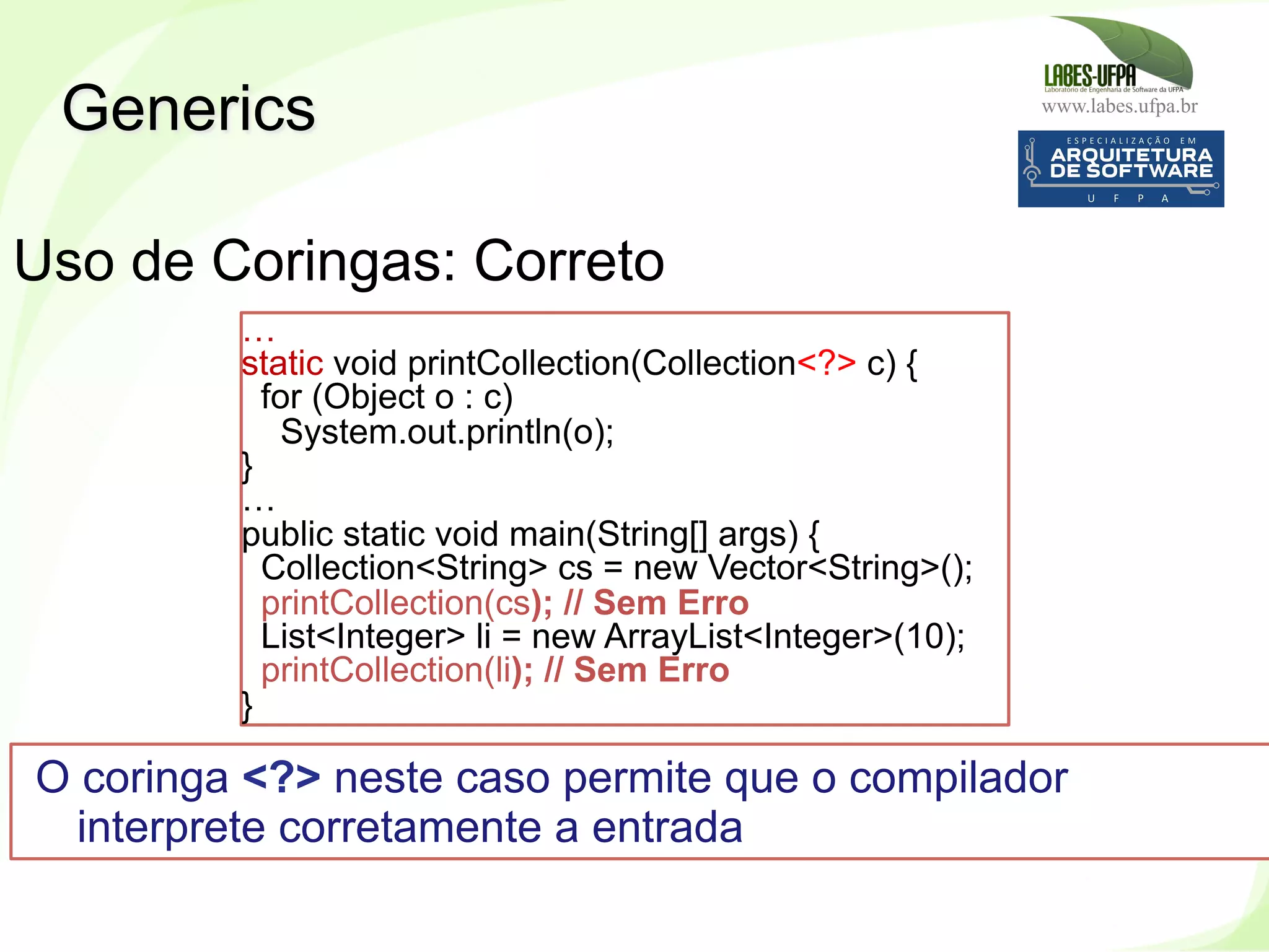 www.labes.ufpa.br
257
Generics
Uso de Coringas: Correto
…
static void printCollection(Collection<?> c) {
for (Object o : c)
System.out.println(o);
}
…
public static void main(String[] args) {
Collection<String> cs = new Vector<String>();
printCollection(cs); // Sem Erro
List<Integer> li = new ArrayList<Integer>(10);
printCollection(li); // Sem Erro
}
O coringa <?> neste caso permite que o compilador
interprete corretamente a entrada
 