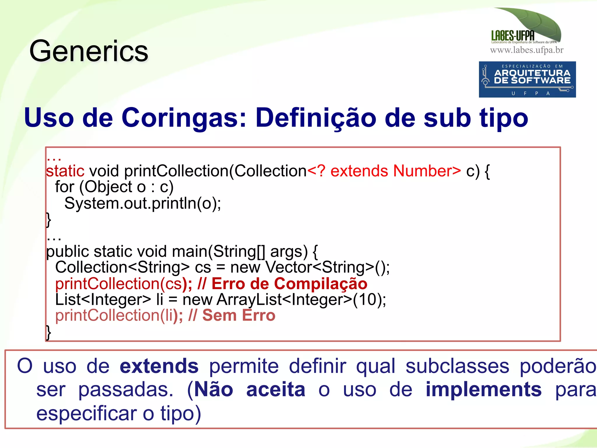 www.labes.ufpa.br
258
Generics
Uso de Coringas: Definição de sub tipo
…
static void printCollection(Collection<? extends Number> c) {
for (Object o : c)
System.out.println(o);
}
…
public static void main(String[] args) {
Collection<String> cs = new Vector<String>();
printCollection(cs); // Erro de Compilação
List<Integer> li = new ArrayList<Integer>(10);
printCollection(li); // Sem Erro
}
O uso de extends permite definir qual subclasses poderão
ser passadas. (Não aceita o uso de implements para
especificar o tipo)
 