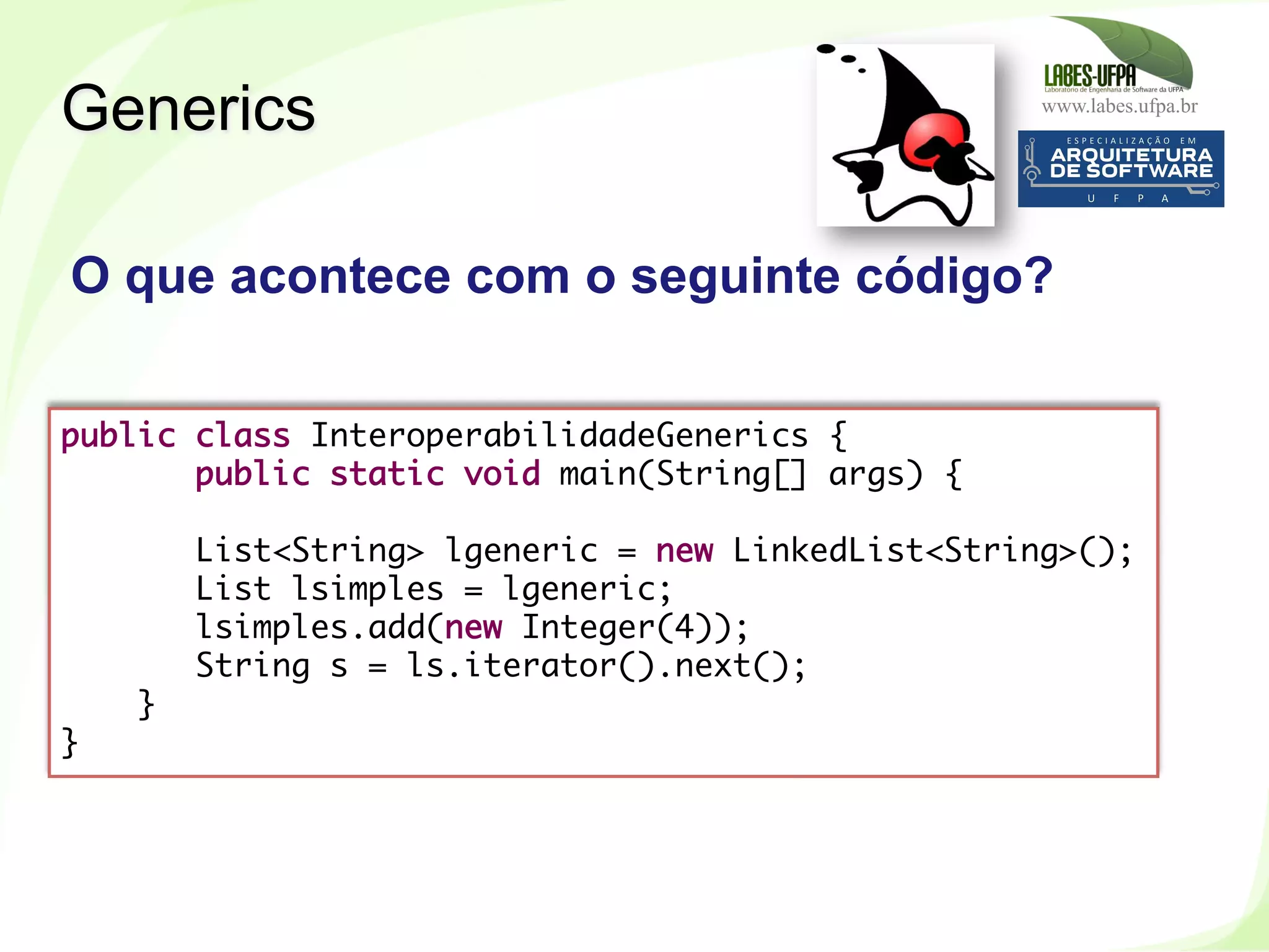 www.labes.ufpa.br
259
public class InteroperabilidadeGenerics {
public static void main(String[] args) {
List<String> lgeneric = new LinkedList<String>();
List lsimples = lgeneric;
lsimples.add(new Integer(4));
String s = ls.iterator().next();
}
}
O que acontece com o seguinte código?
Generics
 
