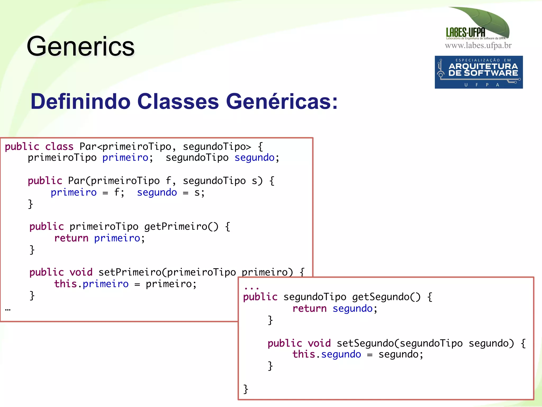 www.labes.ufpa.br
260
Definindo Classes Genéricas:
Generics
public class Par<primeiroTipo, segundoTipo> {
primeiroTipo primeiro; segundoTipo segundo;
 
public Par(primeiroTipo f, segundoTipo s) {
primeiro = f; segundo = s;
}
 
public primeiroTipo getPrimeiro() {
return primeiro;
}
 
public void setPrimeiro(primeiroTipo primeiro) {
this.primeiro = primeiro;
}
…
...
public segundoTipo getSegundo() {
return segundo;
}
 
public void setSegundo(segundoTipo segundo) {
this.segundo = segundo;
}
 
}
 
