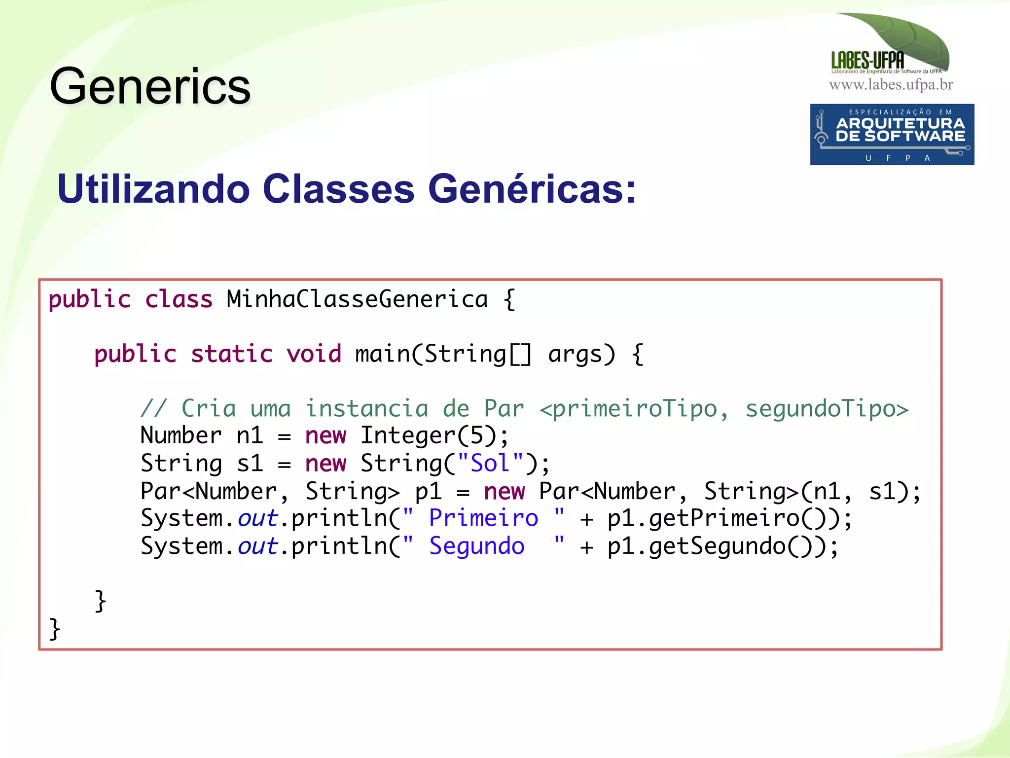 www.labes.ufpa.br
261
Generics
public class MinhaClasseGenerica {
 
public static void main(String[] args) {
 
// Cria uma instancia de Par <primeiroTipo, segundoTipo>
Number n1 = new Integer(5);
String s1 = new String("Sol");
Par<Number, String> p1 = new Par<Number, String>(n1, s1);
System.out.println(" Primeiro " + p1.getPrimeiro());
System.out.println(" Segundo " + p1.getSegundo());
 
} 
}	
  
Utilizando Classes Genéricas:
 
