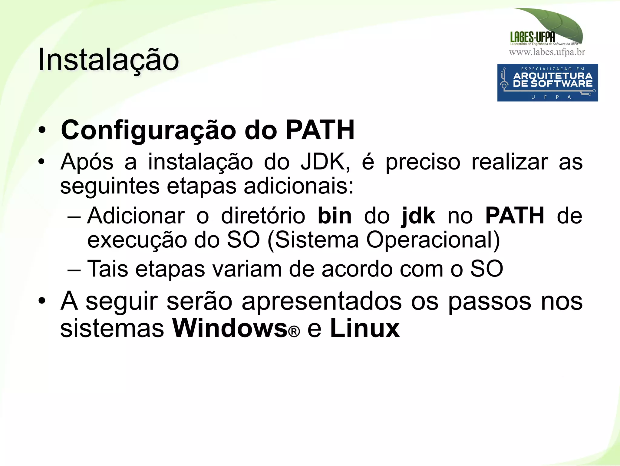 www.labes.ufpa.br
27
•  Configuração do PATH
•  Após a instalação do JDK, é preciso realizar as
seguintes etapas adicionais:
– Adicionar o diretório bin do jdk no PATH de
execução do SO (Sistema Operacional)
– Tais etapas variam de acordo com o SO
•  A seguir serão apresentados os passos nos
sistemas Windows® e Linux
Instalação
 