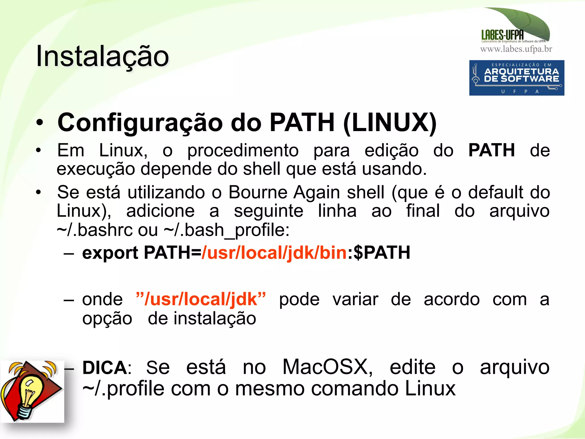 www.labes.ufpa.br
28
•  Configuração do PATH (LINUX)
•  Em Linux, o procedimento para edição do PATH de
execução depende do shell que está usando.
•  Se está utilizando o Bourne Again shell (que é o default do
Linux), adicione a seguinte linha ao final do arquivo
~/.bashrc ou ~/.bash_profile:
–  export PATH=/usr/local/jdk/bin:$PATH
–  onde ”/usr/local/jdk” pode variar de acordo com a
opção de instalação
–  DICA: Se está no MacOSX, edite o arquivo
~/.profile com o mesmo comando Linux
Instalação
 