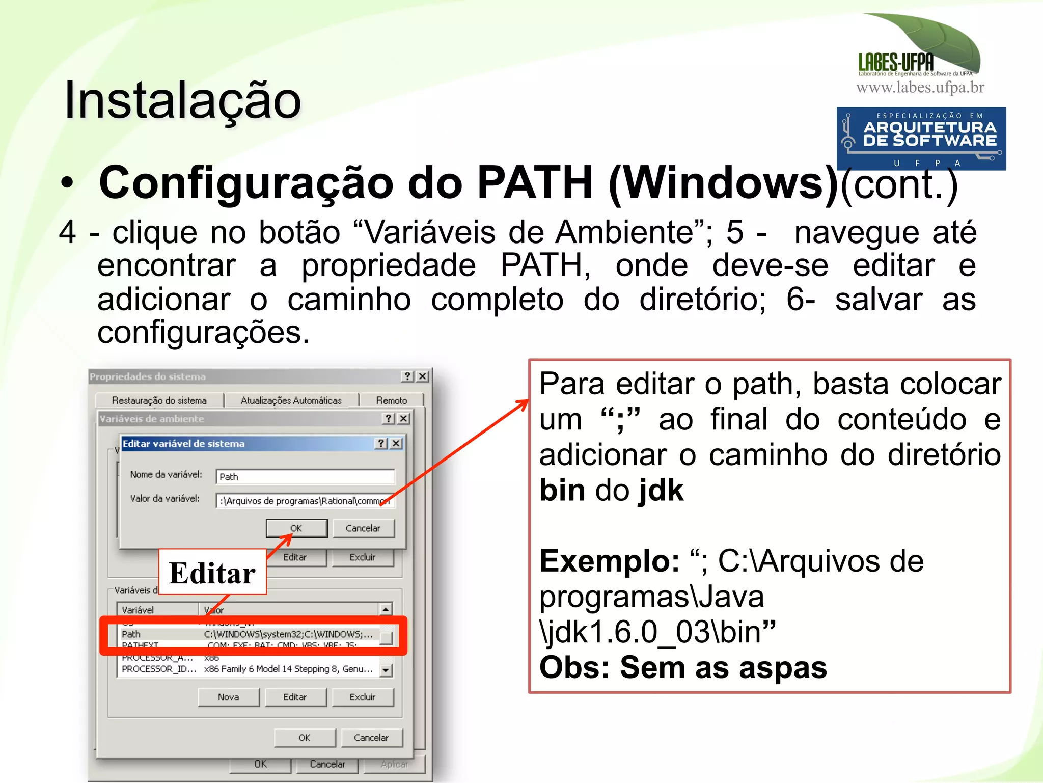 www.labes.ufpa.br
30
•  Configuração do PATH (Windows)(cont.)
4 - clique no botão “Variáveis de Ambiente”; 5 - navegue até
encontrar a propriedade PATH, onde deve-se editar e
adicionar o caminho completo do diretório; 6- salvar as
configurações.
Instalação
Editar
Para editar o path, basta colocar
um “;” ao final do conteúdo e
adicionar o caminho do diretório
bin do jdk
Exemplo: “; C:Arquivos de
programasJava
jdk1.6.0_03bin”
Obs: Sem as aspas
 