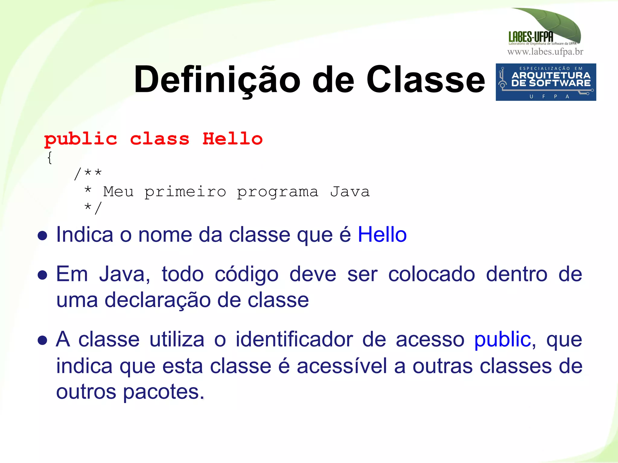 www.labes.ufpa.br
34
●  Indica o nome da classe que é Hello
●  Em Java, todo código deve ser colocado dentro de
uma declaração de classe
●  A classe utiliza o identificador de acesso public, que
indica que esta classe é acessível a outras classes de
outros pacotes.
Definição de Classe
public class Hello
{
/**
* Meu primeiro programa Java
*/
 