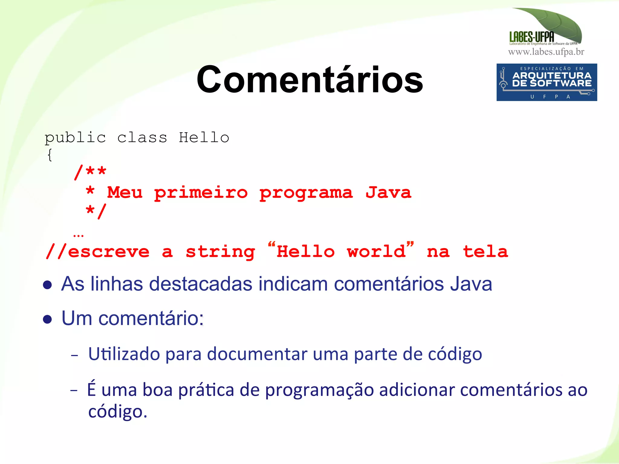 www.labes.ufpa.br
35
●  As linhas destacadas indicam comentários Java
●  Um comentário:
-  U)lizado	
  para	
  documentar	
  uma	
  parte	
  de	
  código	
  
-  É	
  uma	
  boa	
  prá)ca	
  de	
  programação	
  adicionar	
  comentários	
  ao	
  
código.	
  
Comentários
public class Hello
{
/**
* Meu primeiro programa Java
*/
…
//escreve a string “Hello world” na tela
 
