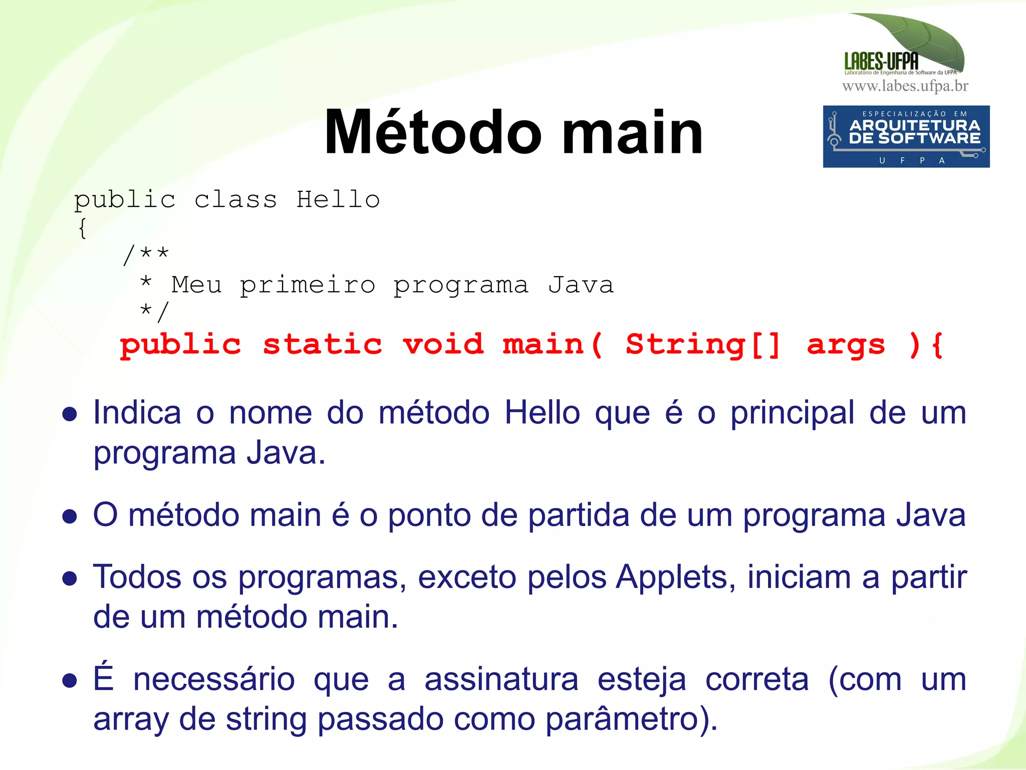 www.labes.ufpa.br
36
●  Indica o nome do método Hello que é o principal de um
programa Java.
●  O método main é o ponto de partida de um programa Java
●  Todos os programas, exceto pelos Applets, iniciam a partir
de um método main.
●  É necessário que a assinatura esteja correta (com um
array de string passado como parâmetro).
Método main
public class Hello
{
/**
* Meu primeiro programa Java
*/
public static void main( String[] args ){
 