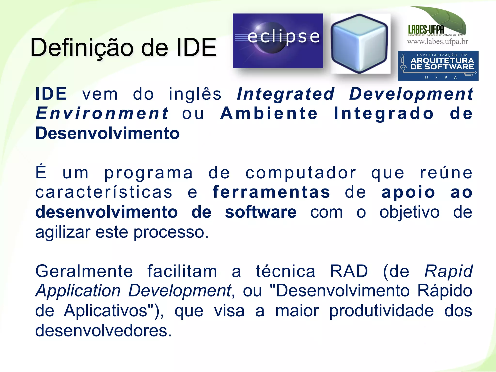www.labes.ufpa.br
39
Definição de IDE
IDE vem do inglês Integrated Development
Environment ou Ambiente Integrado de
Desenvolvimento
É um programa de computador que reúne
características e ferramentas de apoio ao
desenvolvimento de software com o objetivo de
agilizar este processo.
Geralmente facilitam a técnica RAD (de Rapid
Application Development, ou "Desenvolvimento Rápido
de Aplicativos"), que visa a maior produtividade dos
desenvolvedores.
 