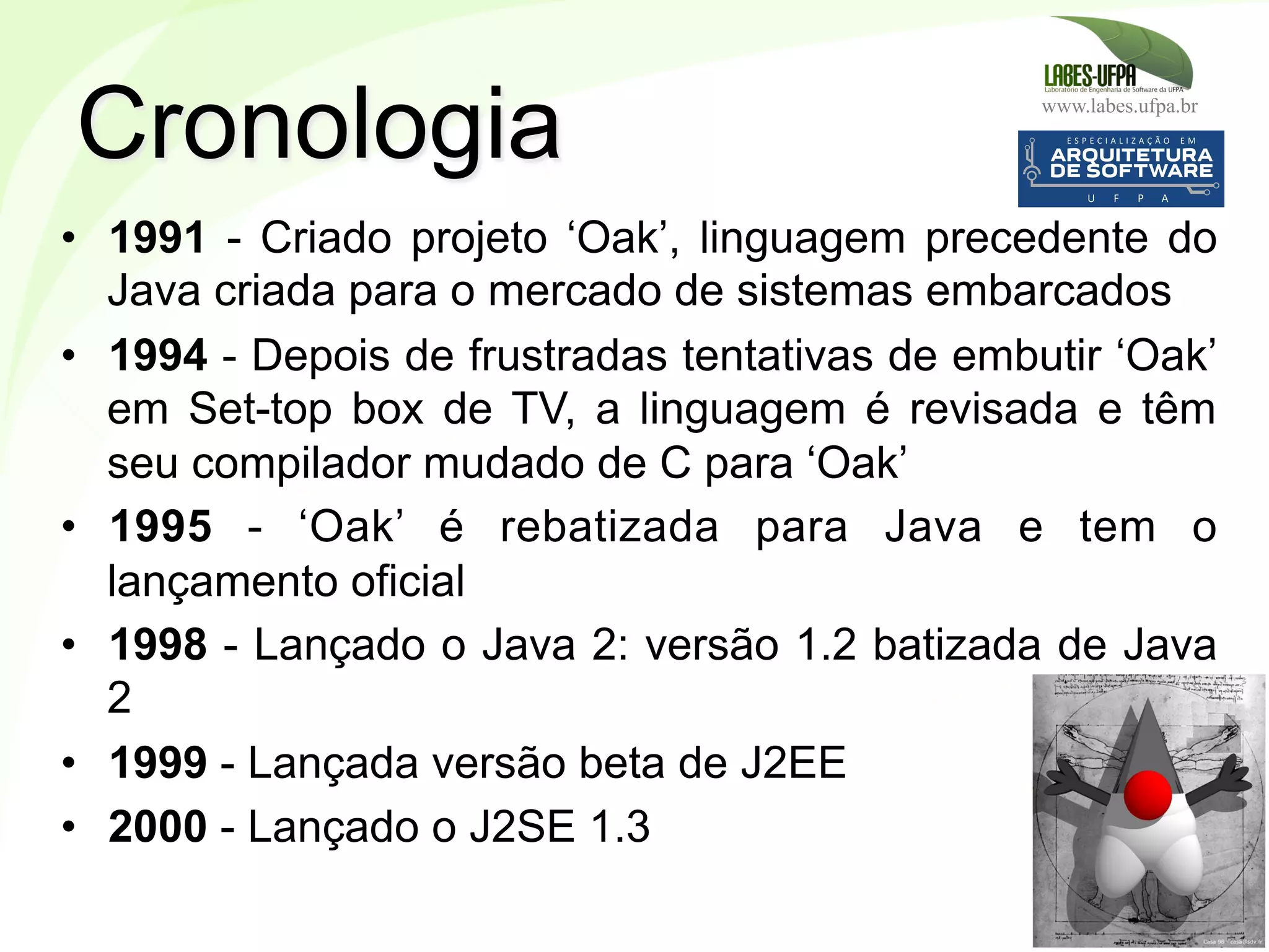 www.labes.ufpa.br
4
•  1991 - Criado projeto ‘Oak’, linguagem precedente do
Java criada para o mercado de sistemas embarcados
•  1994 - Depois de frustradas tentativas de embutir ‘Oak’
em Set-top box de TV, a linguagem é revisada e têm
seu compilador mudado de C para ‘Oak’
•  1995 - ‘Oak’ é rebatizada para Java e tem o
lançamento oficial
•  1998 - Lançado o Java 2: versão 1.2 batizada de Java
2
•  1999 - Lançada versão beta de J2EE
•  2000 - Lançado o J2SE 1.3
Cronologia
 