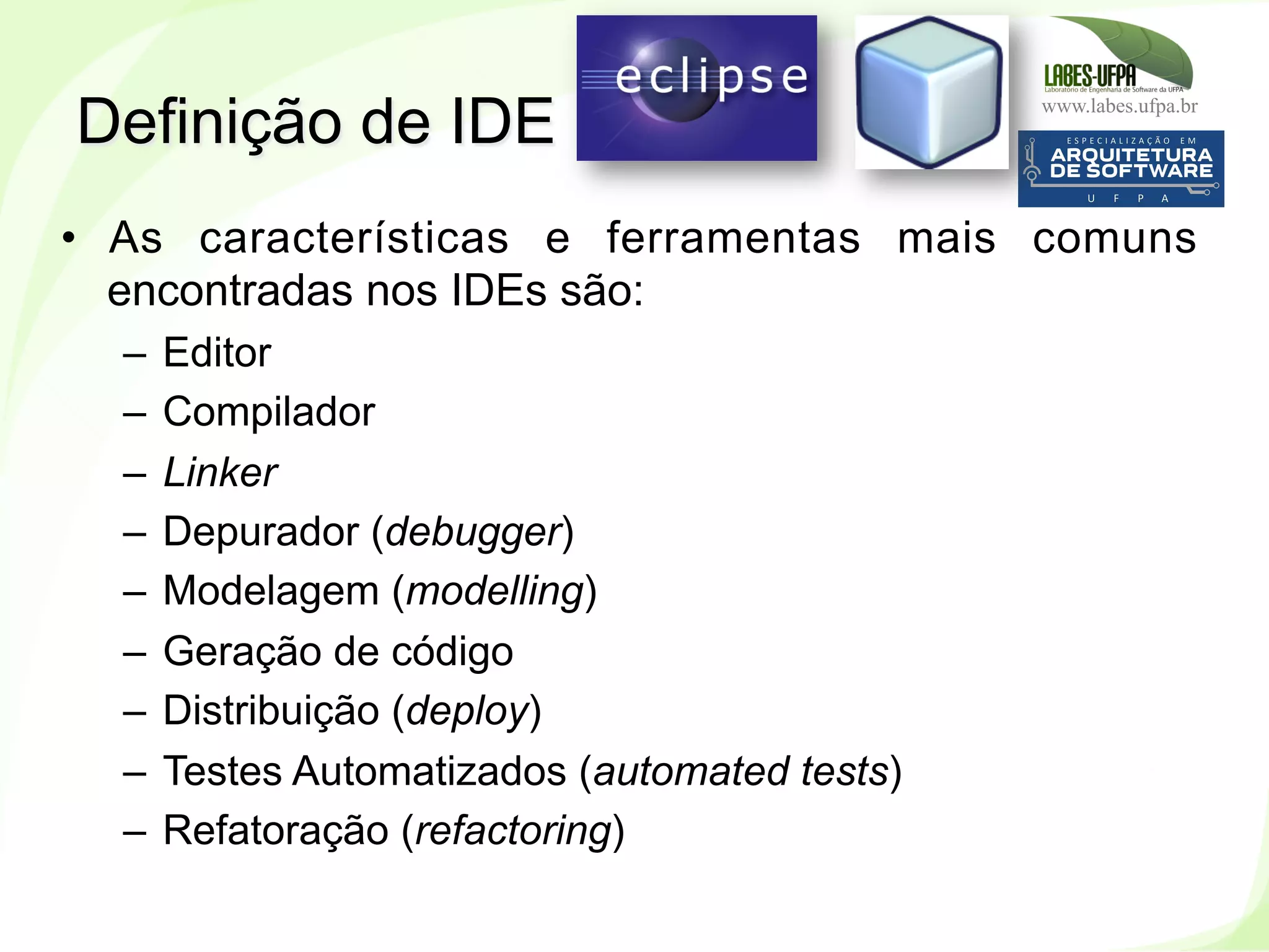 www.labes.ufpa.br
40
•  As características e ferramentas mais comuns
encontradas nos IDEs são:
–  Editor
–  Compilador
–  Linker
–  Depurador (debugger)
–  Modelagem (modelling)
–  Geração de código
–  Distribuição (deploy)
–  Testes Automatizados (automated tests)
–  Refatoração (refactoring)
Definição de IDE
 