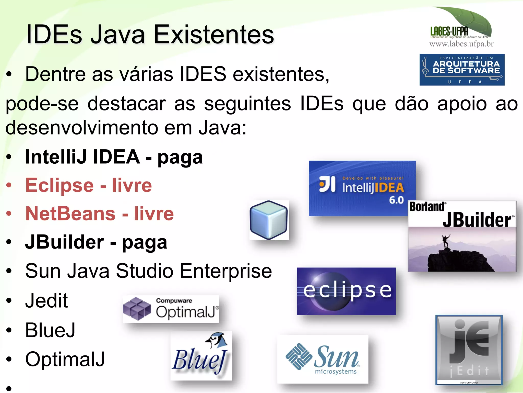 www.labes.ufpa.br
41
•  Dentre as várias IDES existentes,
pode-se destacar as seguintes IDEs que dão apoio ao
desenvolvimento em Java:
•  IntelliJ IDEA - paga
•  Eclipse - livre
•  NetBeans - livre
•  JBuilder - paga
•  Sun Java Studio Enterprise
•  Jedit
•  BlueJ
•  OptimalJ
IDEs Java Existentes
 