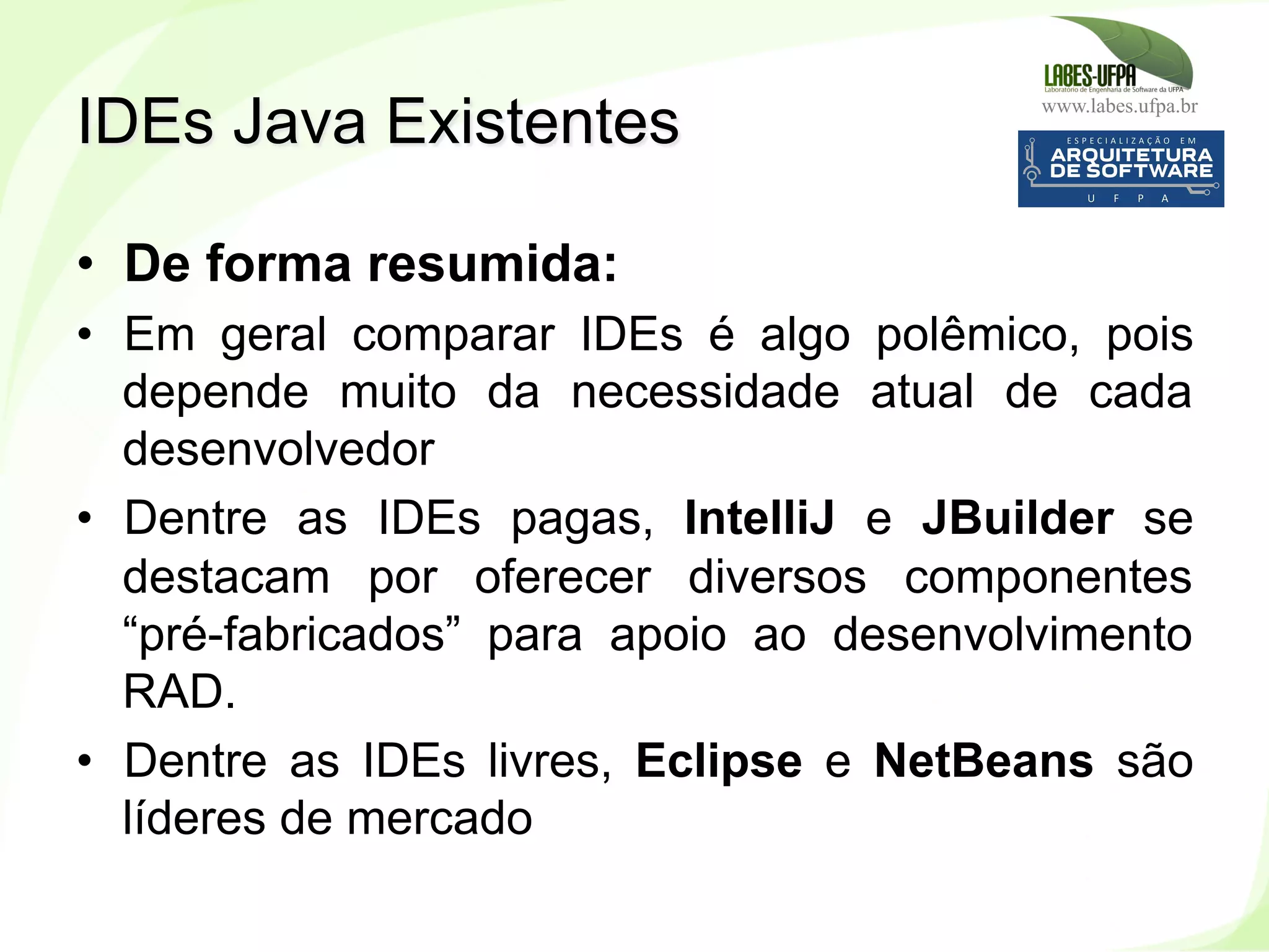 www.labes.ufpa.br
42
•  De forma resumida:
•  Em geral comparar IDEs é algo polêmico, pois
depende muito da necessidade atual de cada
desenvolvedor
•  Dentre as IDEs pagas, IntelliJ e JBuilder se
destacam por oferecer diversos componentes
“pré-fabricados” para apoio ao desenvolvimento
RAD.
•  Dentre as IDEs livres, Eclipse e NetBeans são
líderes de mercado
IDEs Java Existentes
 