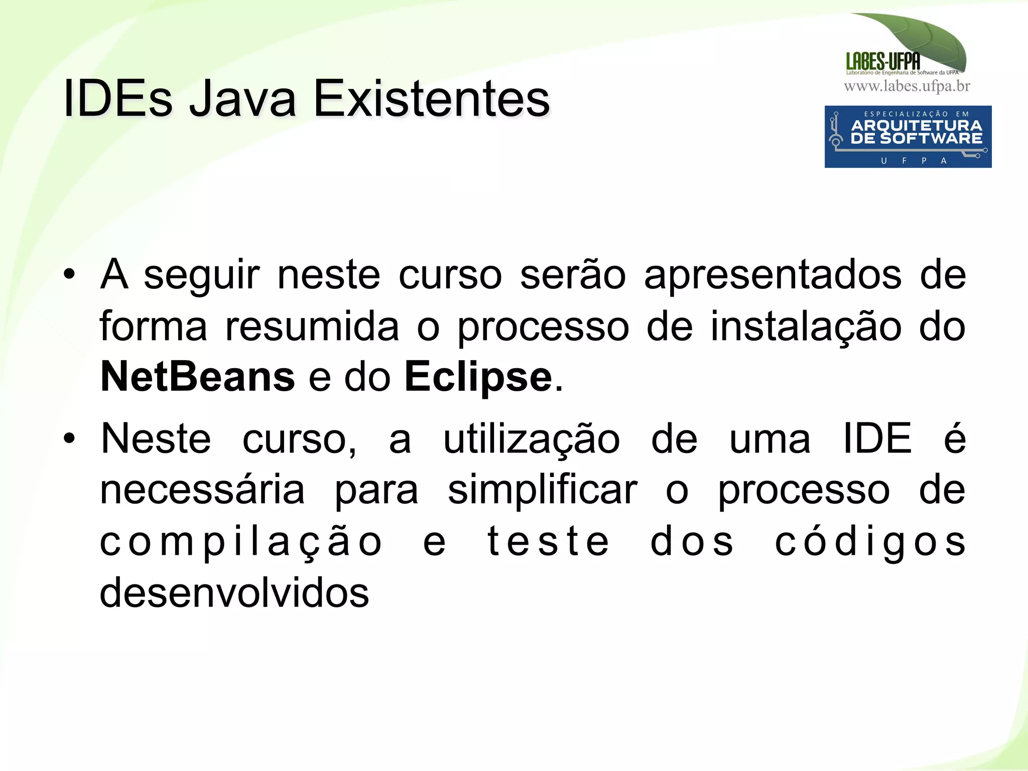 www.labes.ufpa.br
43
•  A seguir neste curso serão apresentados de
forma resumida o processo de instalação do
NetBeans e do Eclipse.
•  Neste curso, a utilização de uma IDE é
necessária para simplificar o processo de
c o m p i l a ç ã o e t e s t e d o s c ó d i g o s
desenvolvidos
IDEs Java Existentes
 
