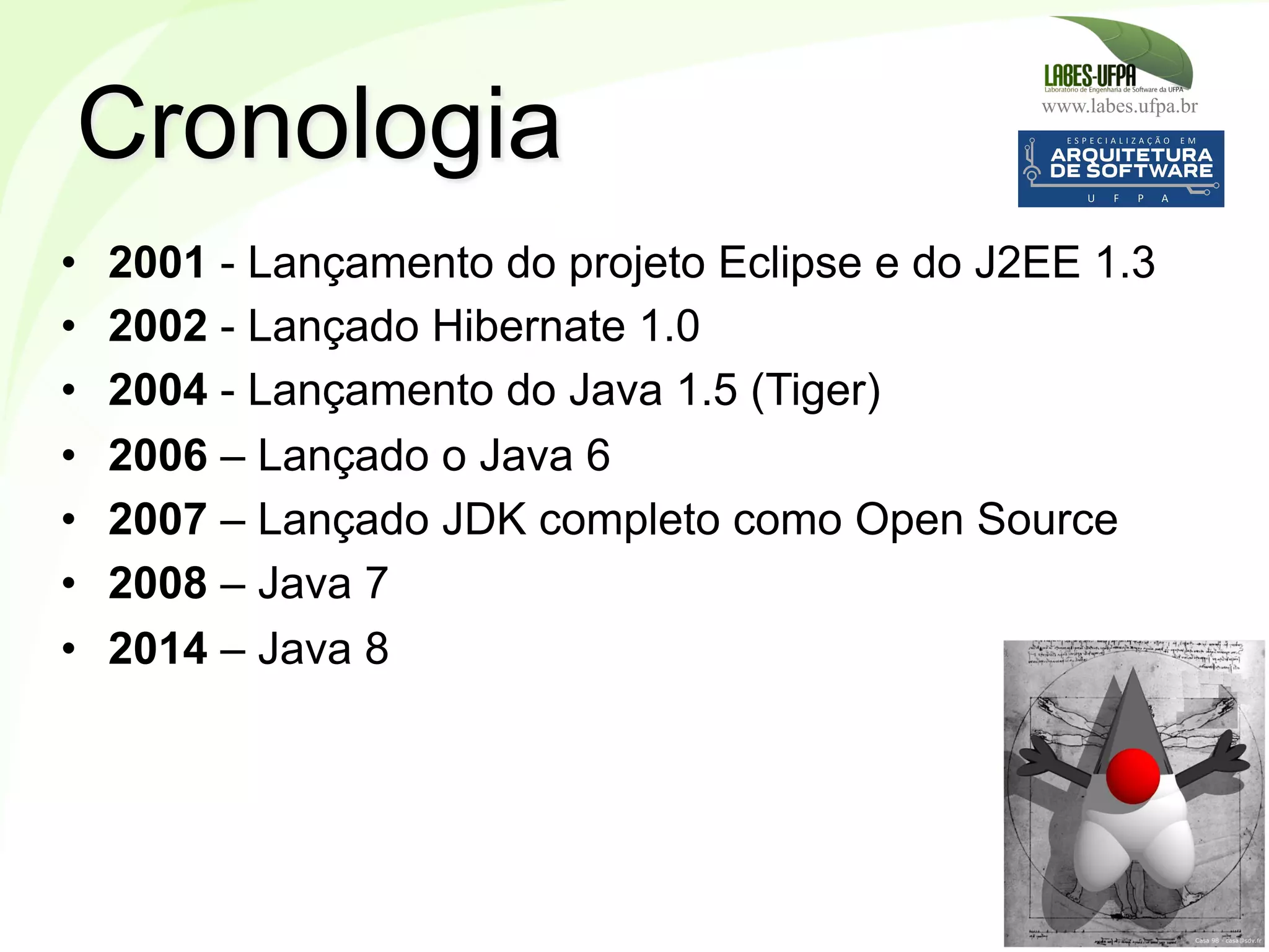 www.labes.ufpa.br
5
•  2001 - Lançamento do projeto Eclipse e do J2EE 1.3
•  2002 - Lançado Hibernate 1.0
•  2004 - Lançamento do Java 1.5 (Tiger)
•  2006 – Lançado o Java 6
•  2007 – Lançado JDK completo como Open Source
•  2008 – Java 7
•  2014 – Java 8
Cronologia
 