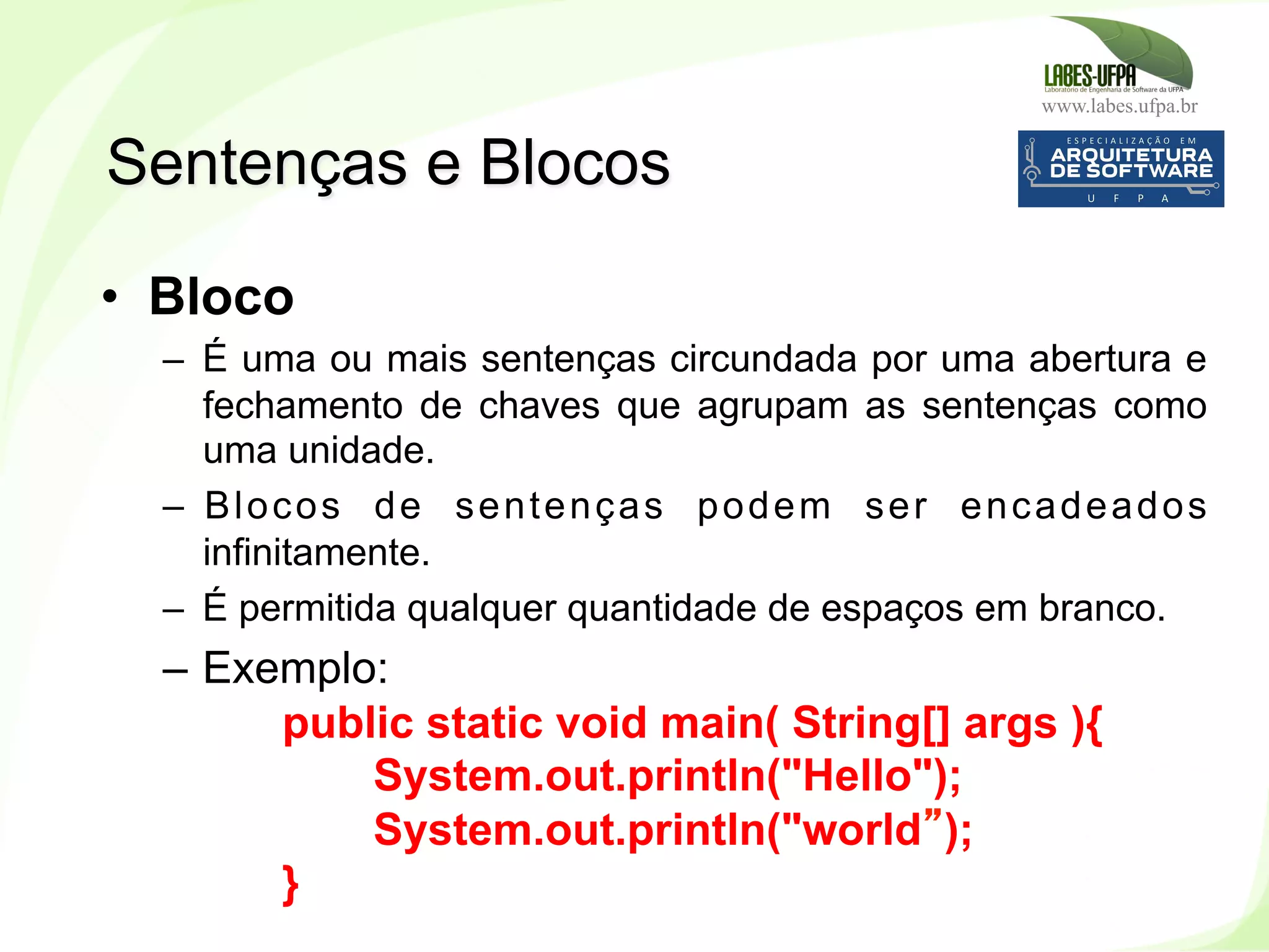 www.labes.ufpa.br
51
•  Bloco
–  É uma ou mais sentenças circundada por uma abertura e
fechamento de chaves que agrupam as sentenças como
uma unidade.
–  Blocos de sentenças podem ser encadeados
infinitamente.
–  É permitida qualquer quantidade de espaços em branco.
–  Exemplo:
public static void main( String[] args ){
System.out.println("Hello");
System.out.println("world”);
}
Sentenças e Blocos
 