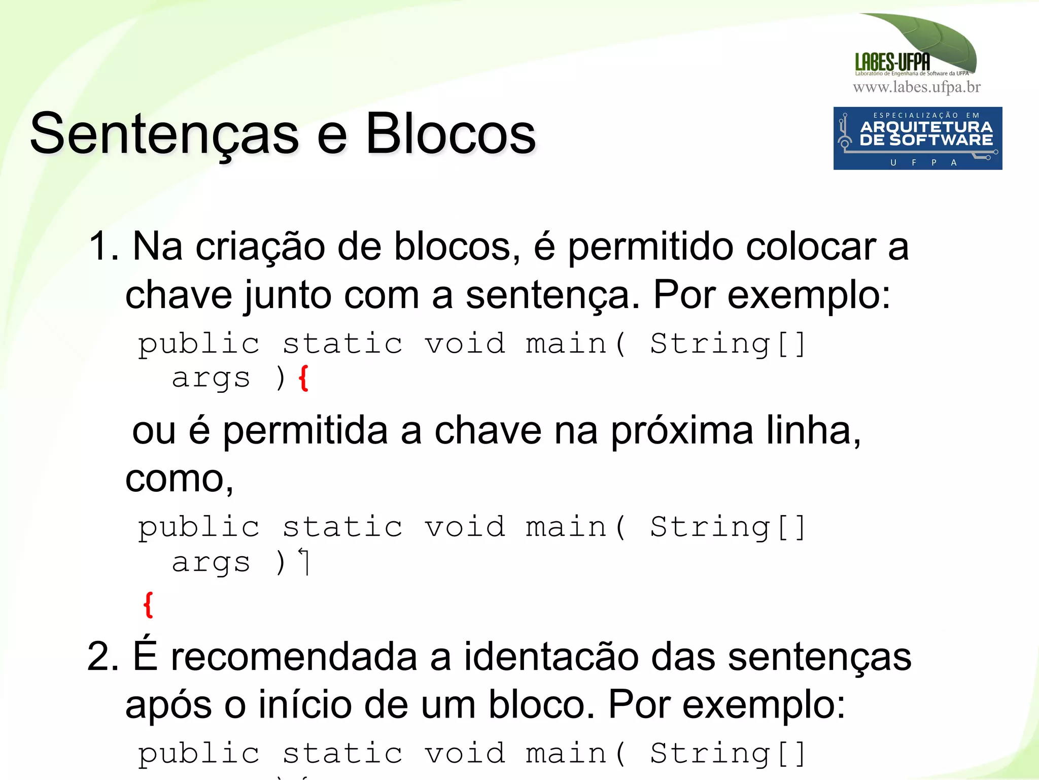 www.labes.ufpa.br
52
1. Na criação de blocos, é permitido colocar a
chave junto com a sentença. Por exemplo:
public static void main( String[]
args ){
ou é permitida a chave na próxima linha,
como,
public static void main( String[]
args )‫‏‬
{
2. É recomendada a identacão das sentenças
após o início de um bloco. Por exemplo:
public static void main( String[]
Sentenças e Blocos
 