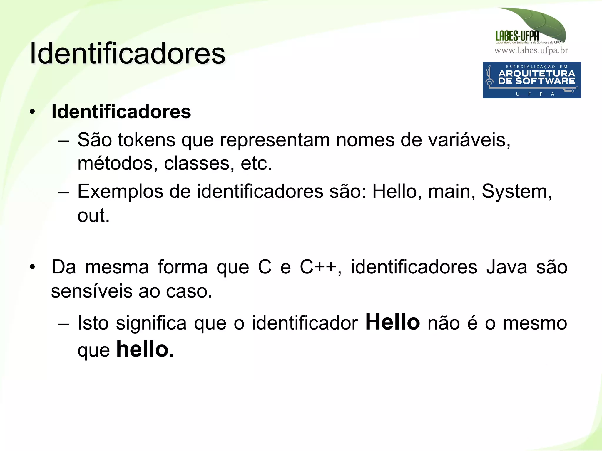 www.labes.ufpa.br
53
•  Identificadores
–  São tokens que representam nomes de variáveis,
métodos, classes, etc.
–  Exemplos de identificadores são: Hello, main, System,
out.
•  Da mesma forma que C e C++, identificadores Java são
sensíveis ao caso.
–  Isto significa que o identificador Hello não é o mesmo
que hello.
Identificadores
 