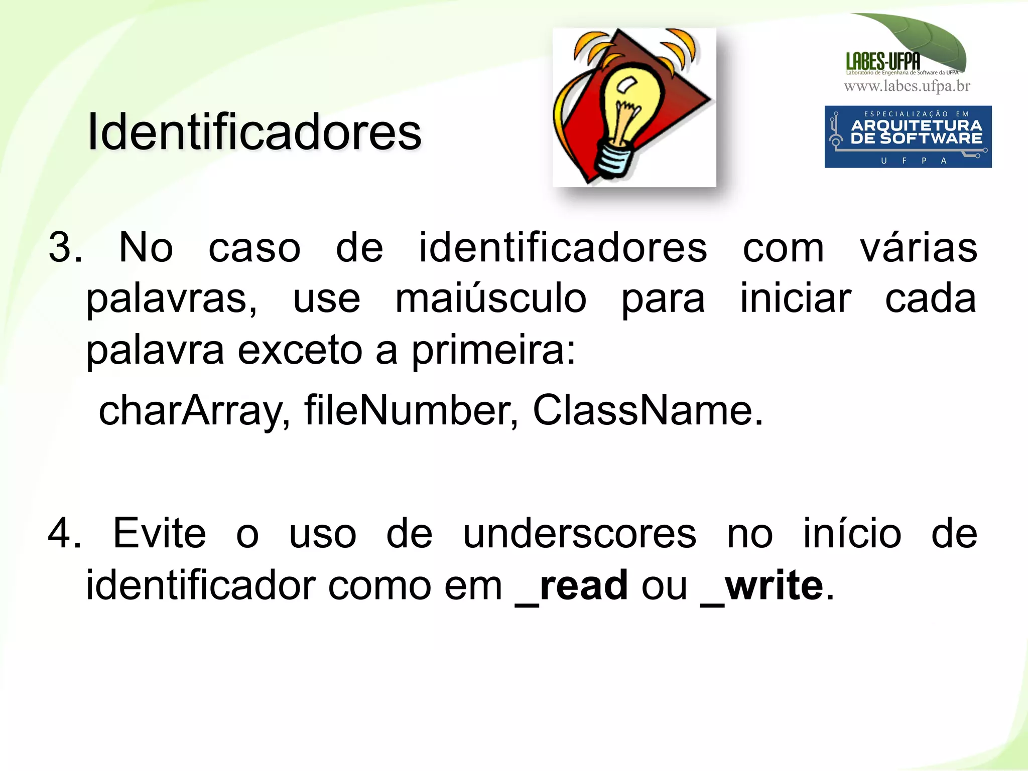 www.labes.ufpa.br
56
3. No caso de identificadores com várias
palavras, use maiúsculo para iniciar cada
palavra exceto a primeira:
charArray, fileNumber, ClassName.
4. Evite o uso de underscores no início de
identificador como em _read ou _write.
Identificadores
 