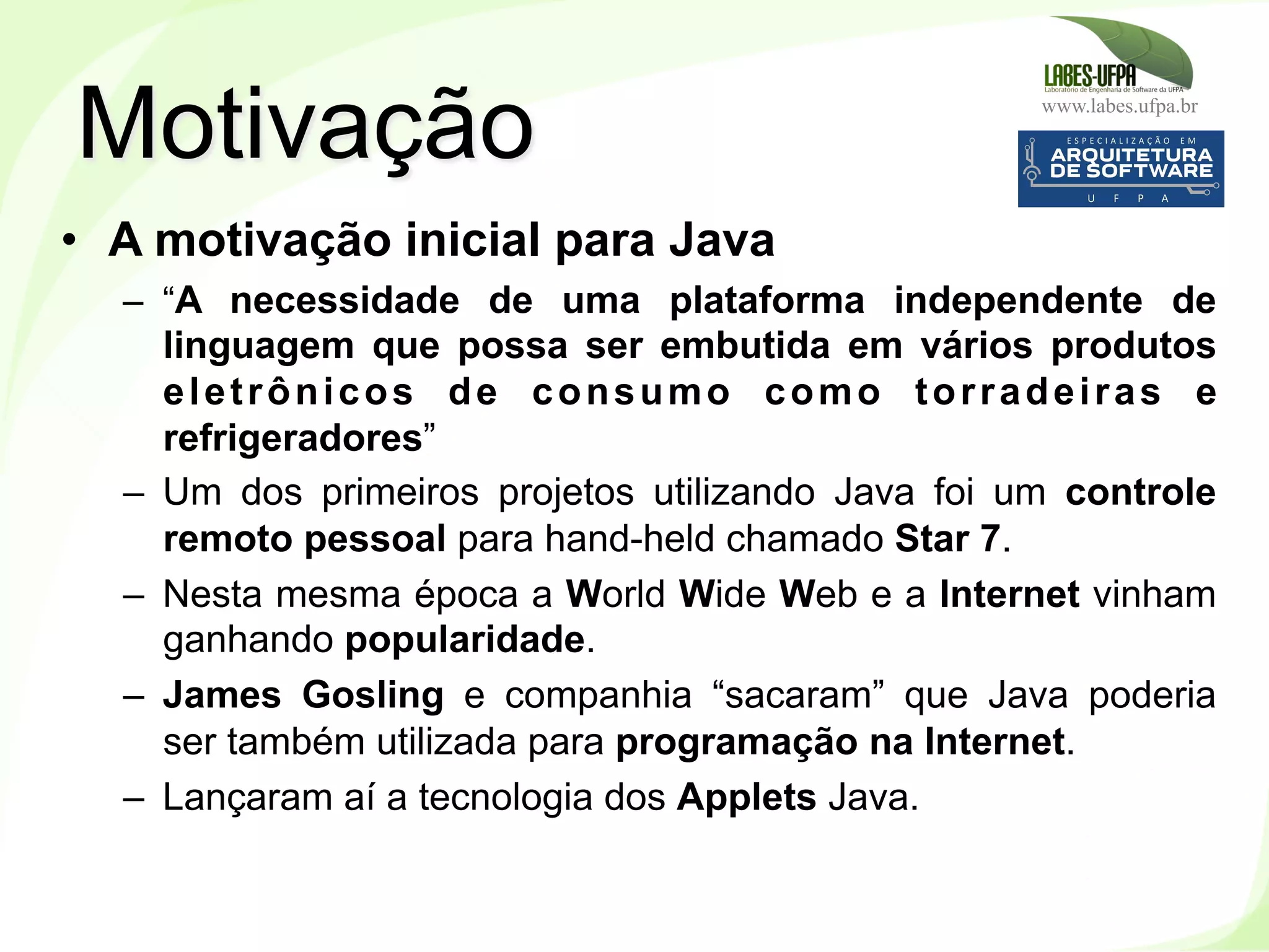 www.labes.ufpa.br
6
•  A motivação inicial para Java
–  “A necessidade de uma plataforma independente de
linguagem que possa ser embutida em vários produtos
eletrônicos de consumo como torradeiras e
refrigeradores”
–  Um dos primeiros projetos utilizando Java foi um controle
remoto pessoal para hand-held chamado Star 7.
–  Nesta mesma época a World Wide Web e a Internet vinham
ganhando popularidade.
–  James Gosling e companhia “sacaram” que Java poderia
ser também utilizada para programação na Internet.
–  Lançaram aí a tecnologia dos Applets Java.
Motivação
 