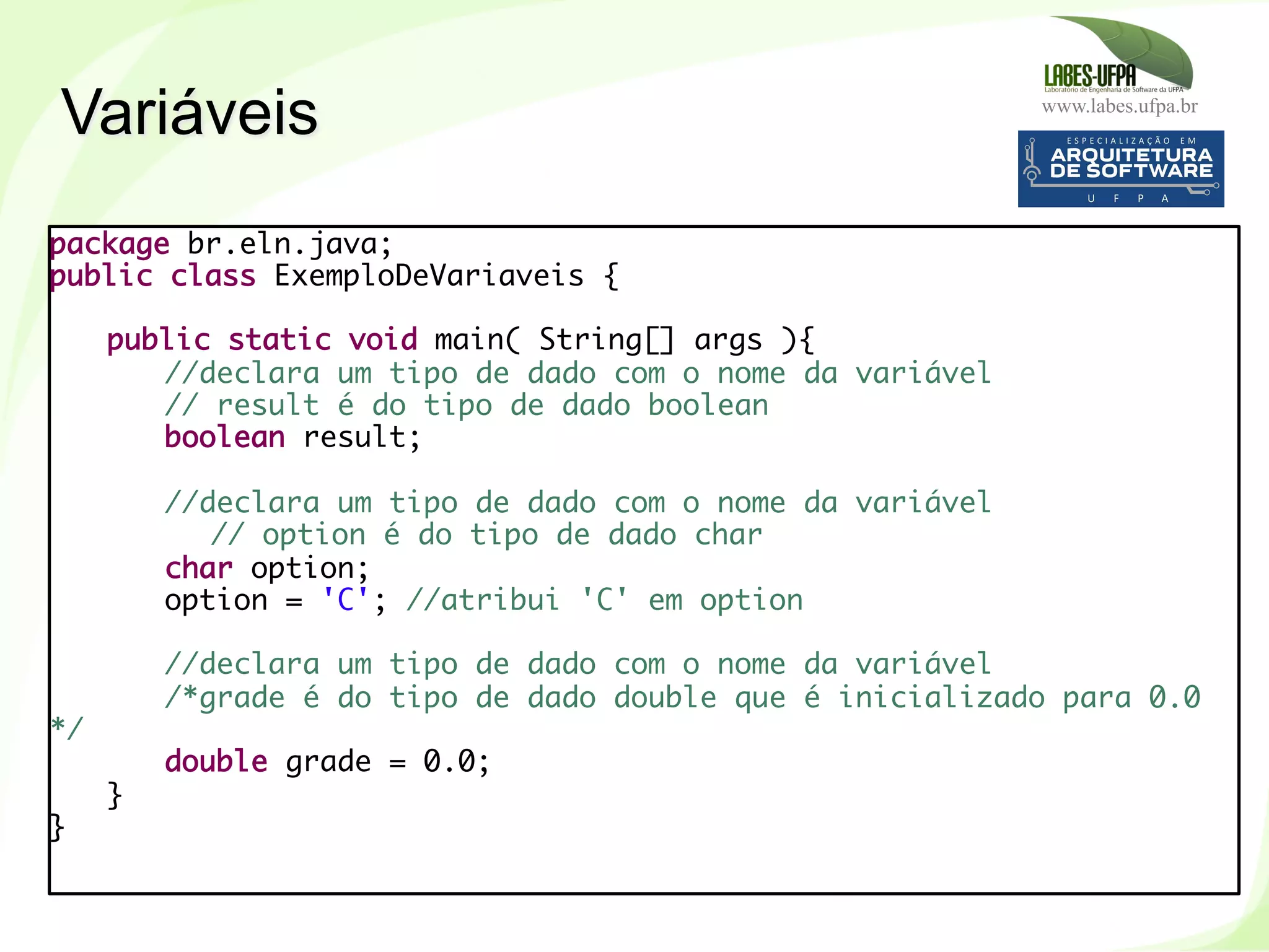 www.labes.ufpa.br
61
Variáveis
package br.eln.java;
public class ExemploDeVariaveis {
 
public static void main( String[] args ){
//declara um tipo de dado com o nome da variável
// result é do tipo de dado boolean
boolean result;
 
//declara um tipo de dado com o nome da variável
// option é do tipo de dado char
char option;
option = 'C'; //atribui 'C' em option
 
//declara um tipo de dado com o nome da variável
/*grade é do tipo de dado double que é inicializado para 0.0
*/
double grade = 0.0;
}
}
 