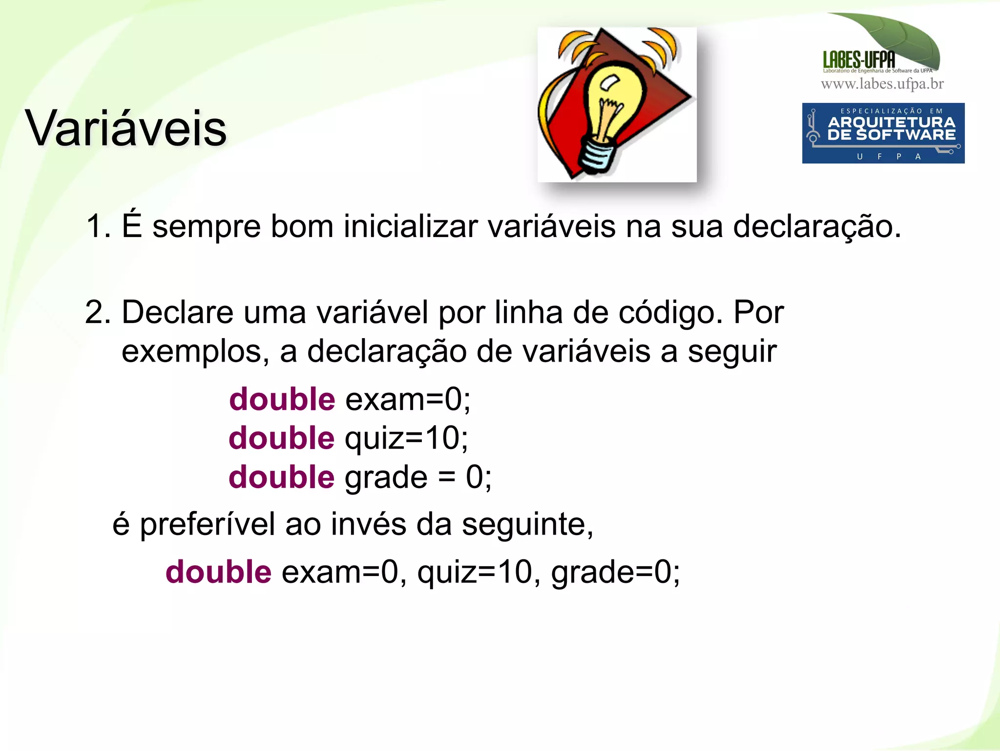 www.labes.ufpa.br
62
1. É sempre bom inicializar variáveis na sua declaração.
2. Declare uma variável por linha de código. Por
exemplos, a declaração de variáveis a seguir
double exam=0;
double quiz=10;
double grade = 0;
é preferível ao invés da seguinte,
double exam=0, quiz=10, grade=0;
Variáveis
 