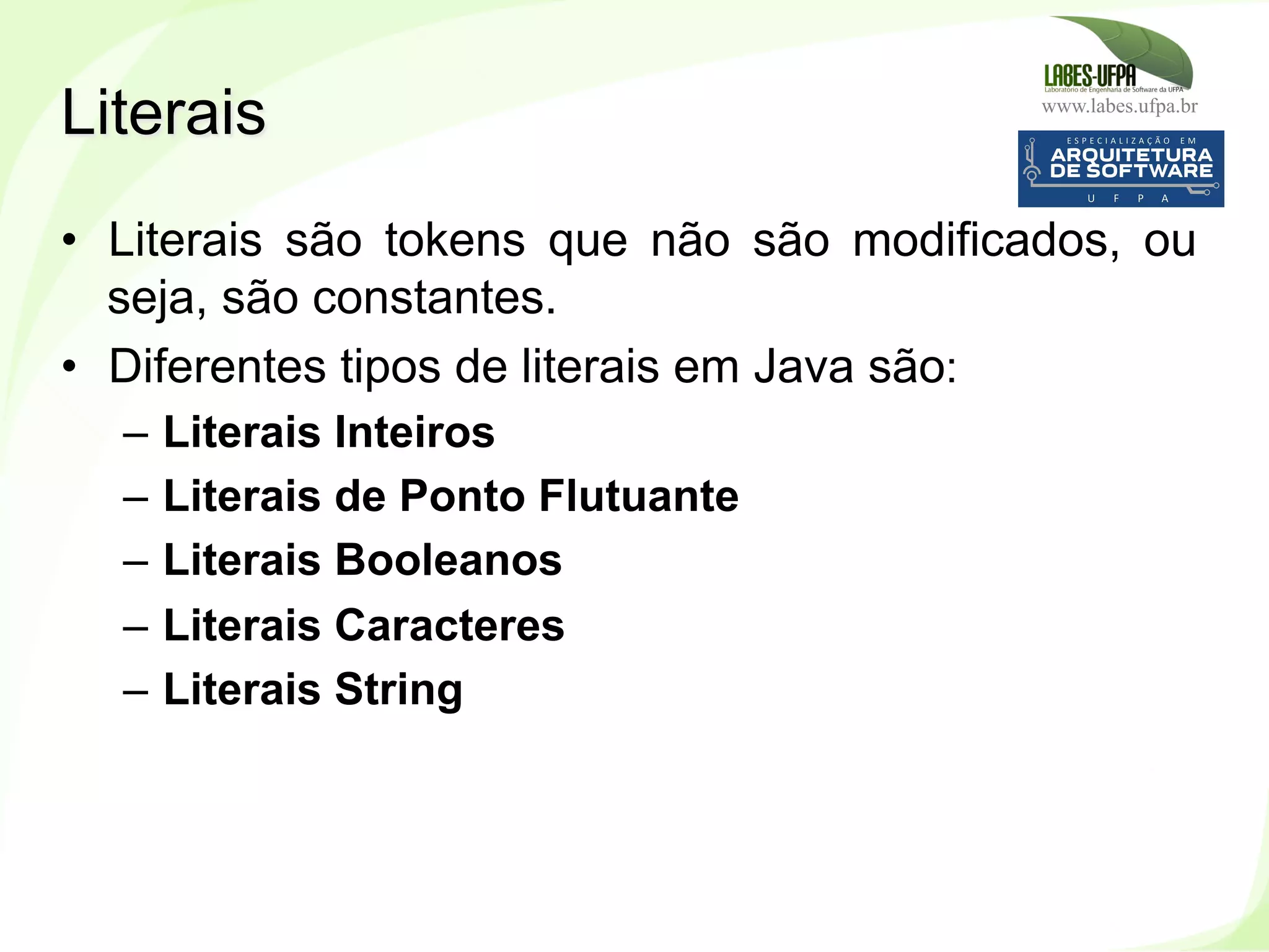 www.labes.ufpa.br
64
•  Literais são tokens que não são modificados, ou
seja, são constantes.
•  Diferentes tipos de literais em Java são:
–  Literais Inteiros
–  Literais de Ponto Flutuante
–  Literais Booleanos
–  Literais Caracteres
–  Literais String
Literais
 