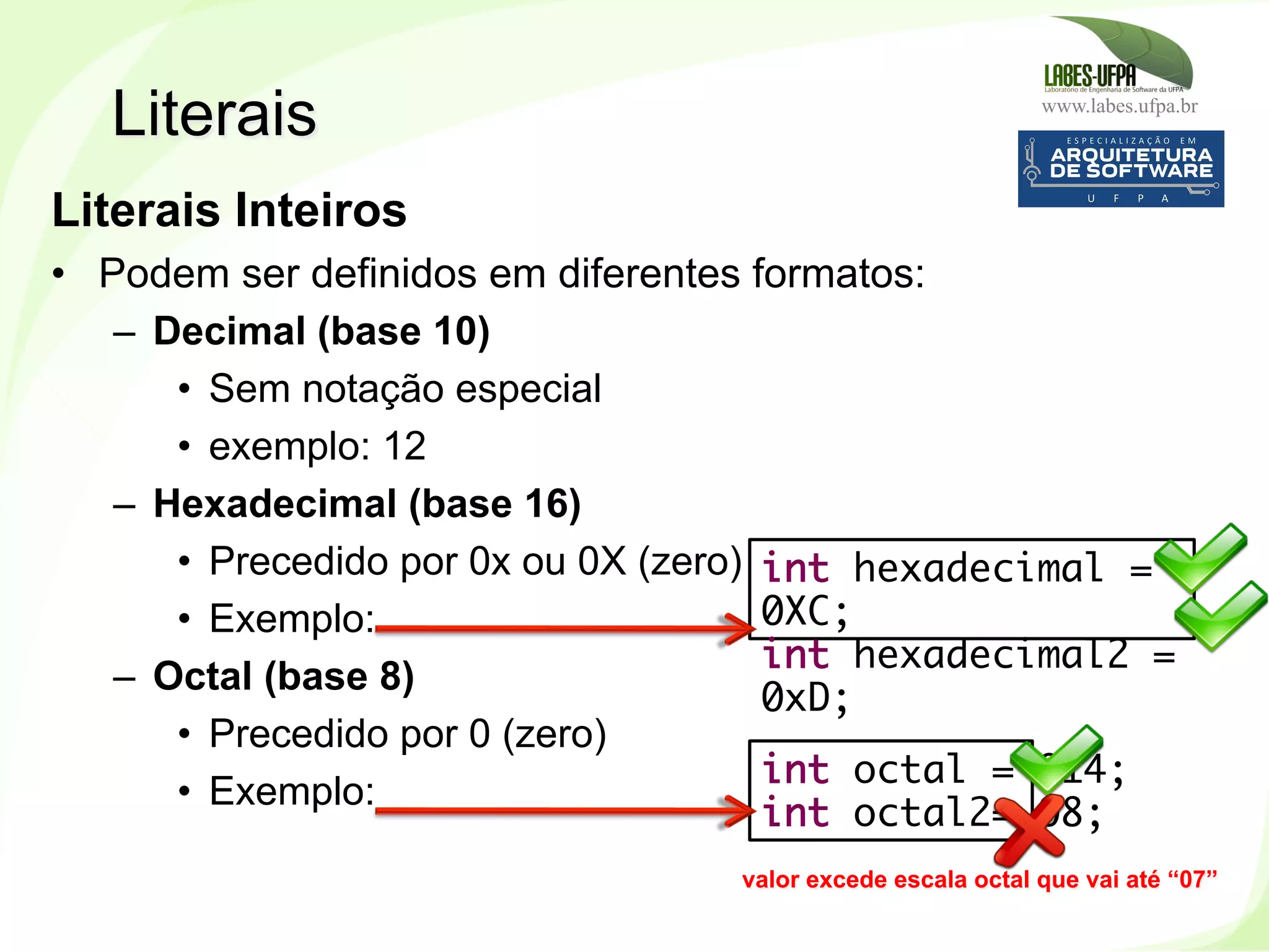 www.labes.ufpa.br
65
Literais Inteiros
•  Podem ser definidos em diferentes formatos:
–  Decimal (base 10)
•  Sem notação especial
•  exemplo: 12
–  Hexadecimal (base 16)
•  Precedido por 0x ou 0X (zero)
•  Exemplo:
–  Octal (base 8)
•  Precedido por 0 (zero)
•  Exemplo:
Literais
int octal = 014;
int octal2= 08;
int hexadecimal =
0XC;
int hexadecimal2 =
0xD;
valor excede escala octal que vai até “07”
 