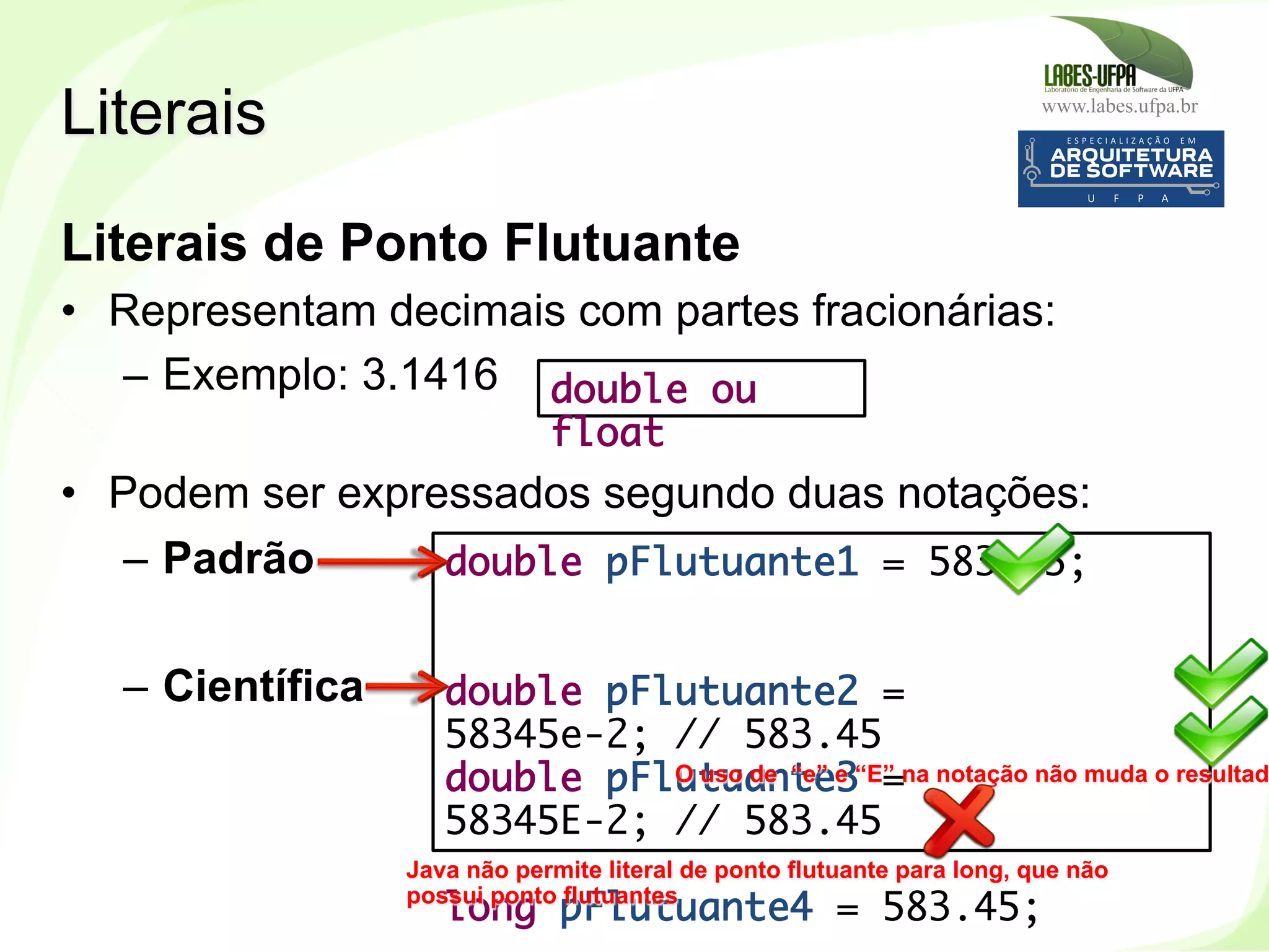 www.labes.ufpa.br
66
Literais de Ponto Flutuante
•  Representam decimais com partes fracionárias:
–  Exemplo: 3.1416
•  Podem ser expressados segundo duas notações:
–  Padrão
–  Científica‫‏‬
Literais
double pFlutuante1 = 583.45;
double pFlutuante2 =
58345e-2; // 583.45
double pFlutuante3 =
58345E-2; // 583.45
long pFlutuante4 = 583.45;
Java não permite literal de ponto flutuante para long, que não
possui ponto flutuantes
O uso de “e” e “E” na notação não muda o resultad
double ou
float
 