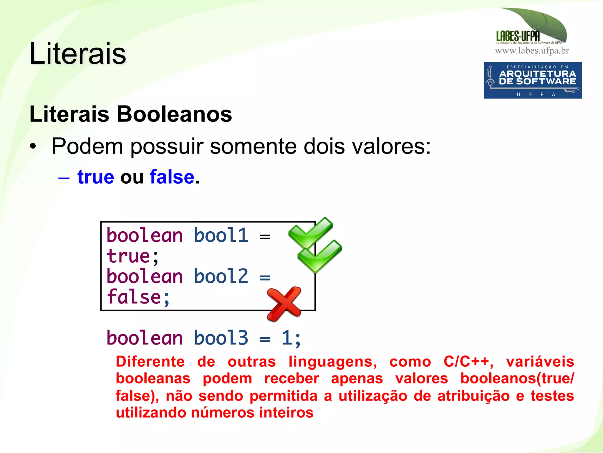 www.labes.ufpa.br
67
Literais Booleanos
•  Podem possuir somente dois valores:
–  true ou false.
Literais
boolean bool1 =
true;
boolean bool2 =
false;
boolean bool3 = 1;
Diferente de outras linguagens, como C/C++, variáveis
booleanas podem receber apenas valores booleanos(true/
false), não sendo permitida a utilização de atribuição e testes
utilizando números inteiros
 
