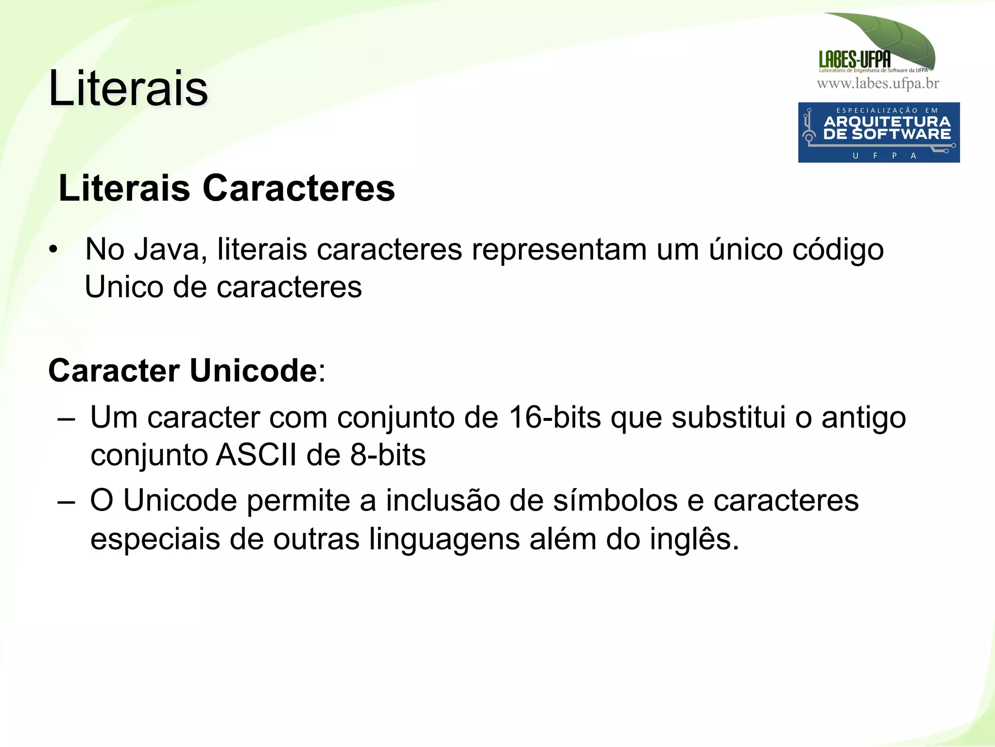 www.labes.ufpa.br
68
Literais Caracteres
•  No Java, literais caracteres representam um único código
Unico de caracteres
Caracter Unicode:
–  Um caracter com conjunto de 16-bits que substitui o antigo
conjunto ASCII de 8-bits
–  O Unicode permite a inclusão de símbolos e caracteres
especiais de outras linguagens além do inglês.
Literais
 