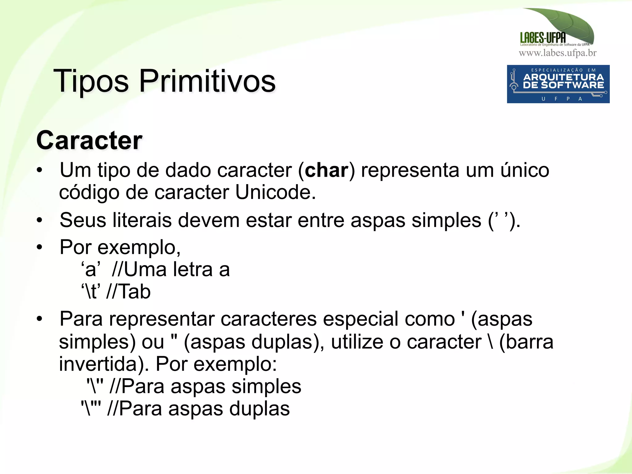 www.labes.ufpa.br
73
Caracter
•  Um tipo de dado caracter (char) representa um único
código de caracter Unicode.
•  Seus literais devem estar entre aspas simples (’ ’).
•  Por exemplo,
‘a’ //Uma letra a
‘t’ //Tab
•  Para representar caracteres especial como ' (aspas
simples) ou " (aspas duplas), utilize o caracter  (barra
invertida). Por exemplo:
''' //Para aspas simples
'"' //Para aspas duplas
Tipos Primitivos
 