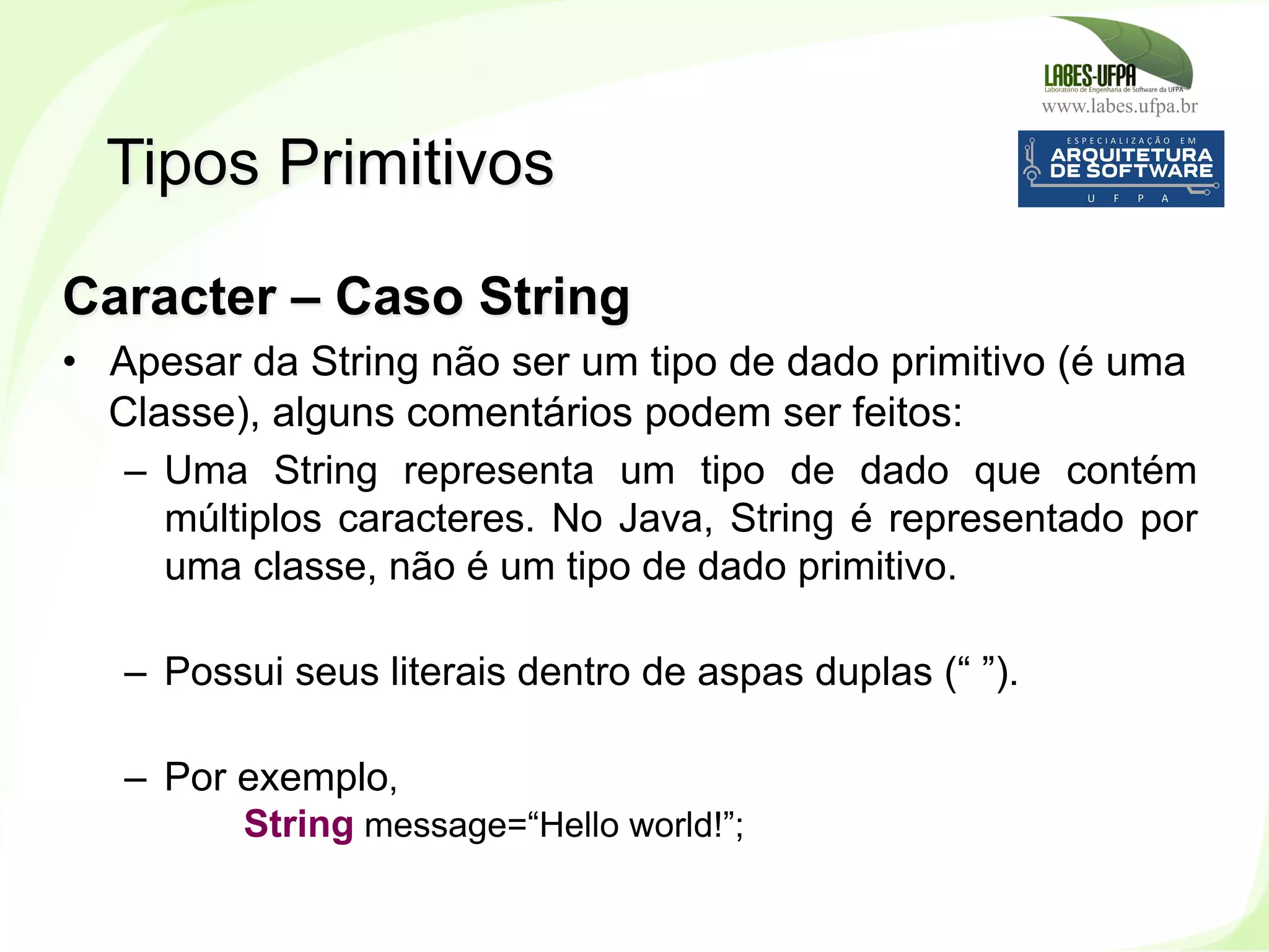 www.labes.ufpa.br
74
Caracter – Caso String
•  Apesar da String não ser um tipo de dado primitivo (é uma
Classe), alguns comentários podem ser feitos:
–  Uma String representa um tipo de dado que contém
múltiplos caracteres. No Java, String é representado por
uma classe, não é um tipo de dado primitivo.
–  Possui seus literais dentro de aspas duplas (“ ”).
–  Por exemplo,
String message=“Hello world!”;
Tipos Primitivos
 