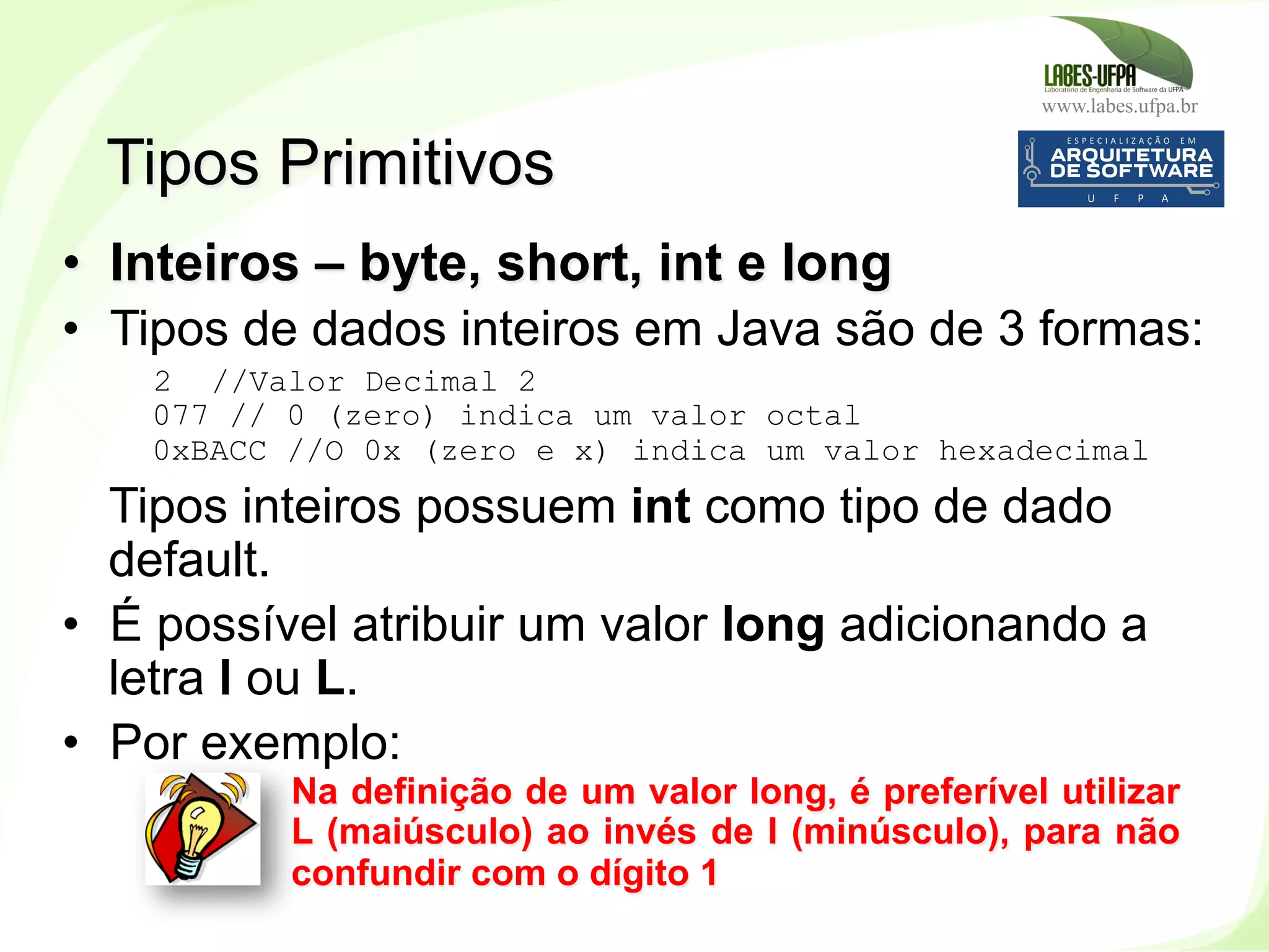 www.labes.ufpa.br
75
•  Inteiros – byte, short, int e long
•  Tipos de dados inteiros em Java são de 3 formas:
2 //Valor Decimal 2
077 // 0 (zero) indica um valor octal
0xBACC //O 0x (zero e x) indica um valor hexadecimal
Tipos inteiros possuem int como tipo de dado
default.
•  É possível atribuir um valor long adicionando a
letra l ou L.
•  Por exemplo:
10L
Tipos Primitivos
Na definição de um valor long, é preferível utilizar
L (maiúsculo) ao invés de l (minúsculo), para não
confundir com o dígito 1
 