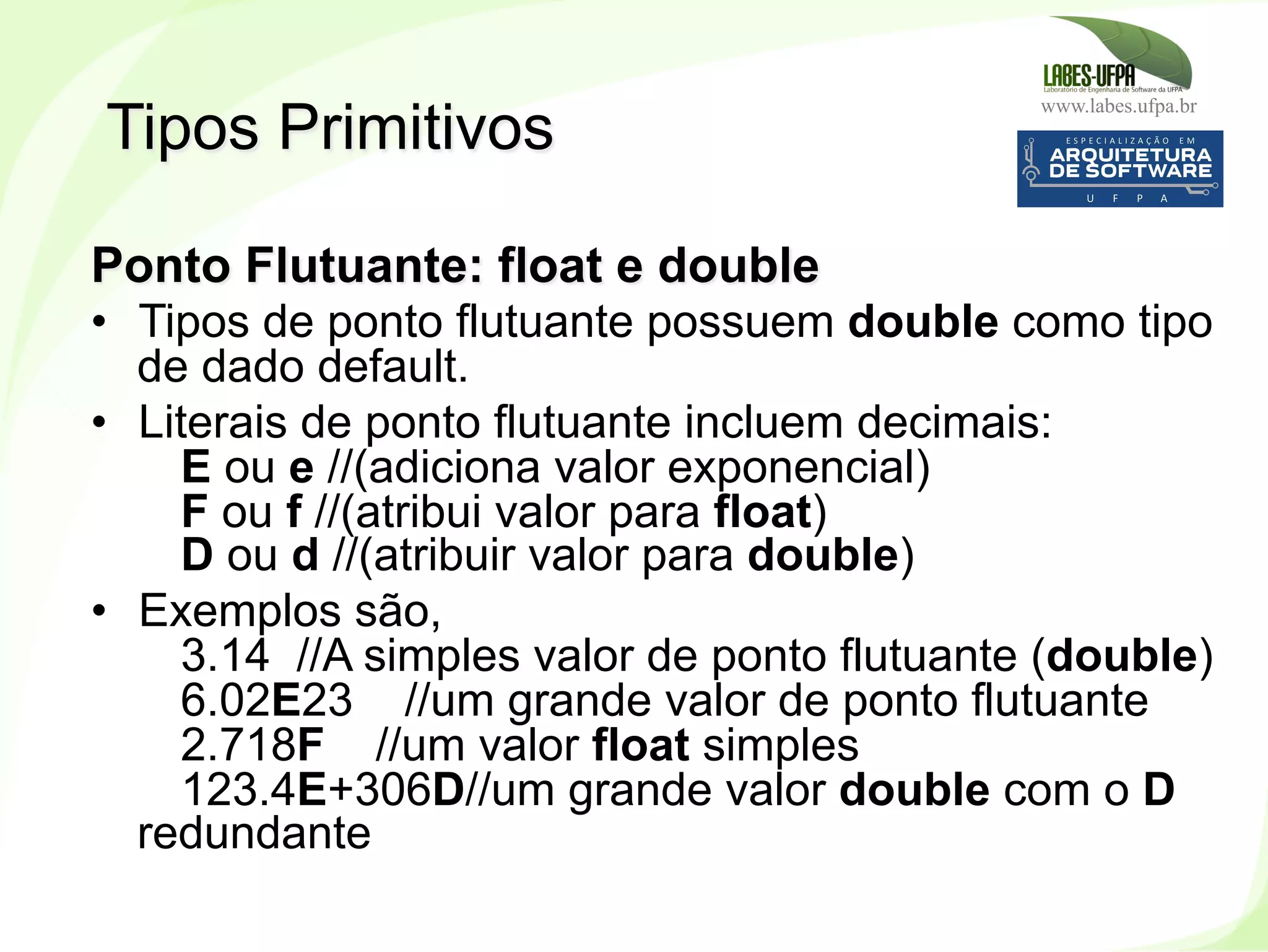 www.labes.ufpa.br
77
Ponto Flutuante: float e double
•  Tipos de ponto flutuante possuem double como tipo
de dado default.
•  Literais de ponto flutuante incluem decimais:
E ou e //(adiciona valor exponencial)
F ou f //(atribui valor para float)
D ou d //(atribuir valor para double)
•  Exemplos são,
3.14 //A simples valor de ponto flutuante (double)
6.02E23 //um grande valor de ponto flutuante
2.718F //um valor float simples
123.4E+306D//um grande valor double com o D
redundante
Tipos Primitivos
 