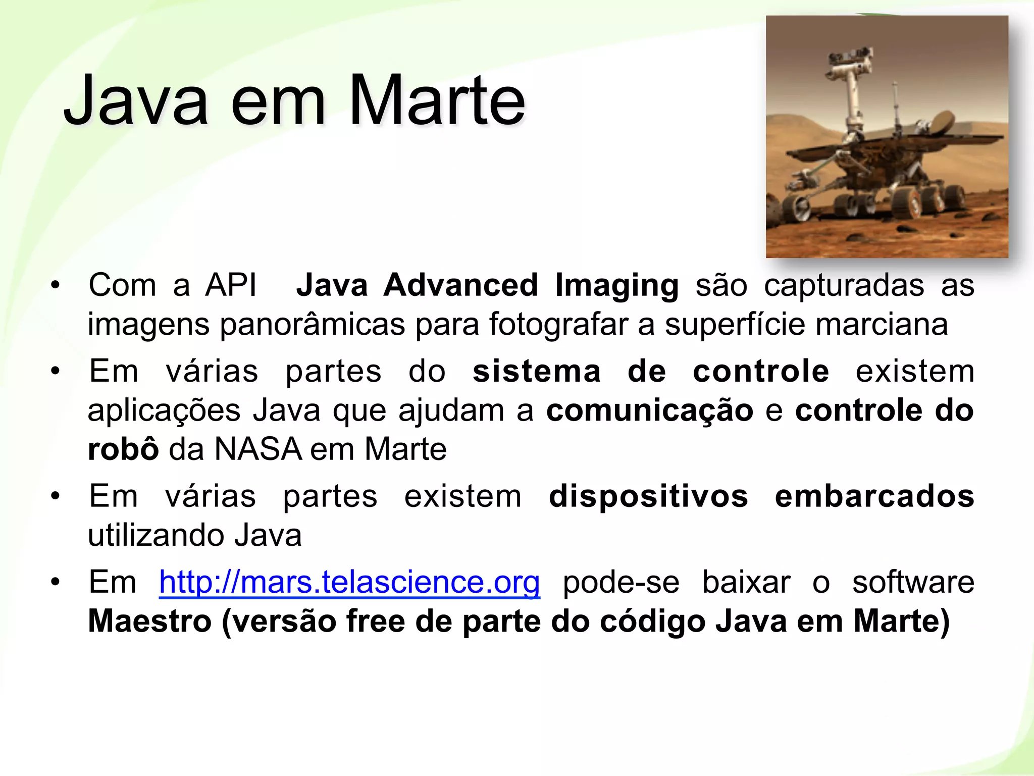 www.labes.ufpa.br
8
•  Com a API Java Advanced Imaging são capturadas as
imagens panorâmicas para fotografar a superfície marciana
•  Em várias partes do sistema de controle existem
aplicações Java que ajudam a comunicação e controle do
robô da NASA em Marte
•  Em várias partes existem dispositivos embarcados
utilizando Java
•  Em http://mars.telascience.org pode-se baixar o software
Maestro (versão free de parte do código Java em Marte)
Java em Marte
 