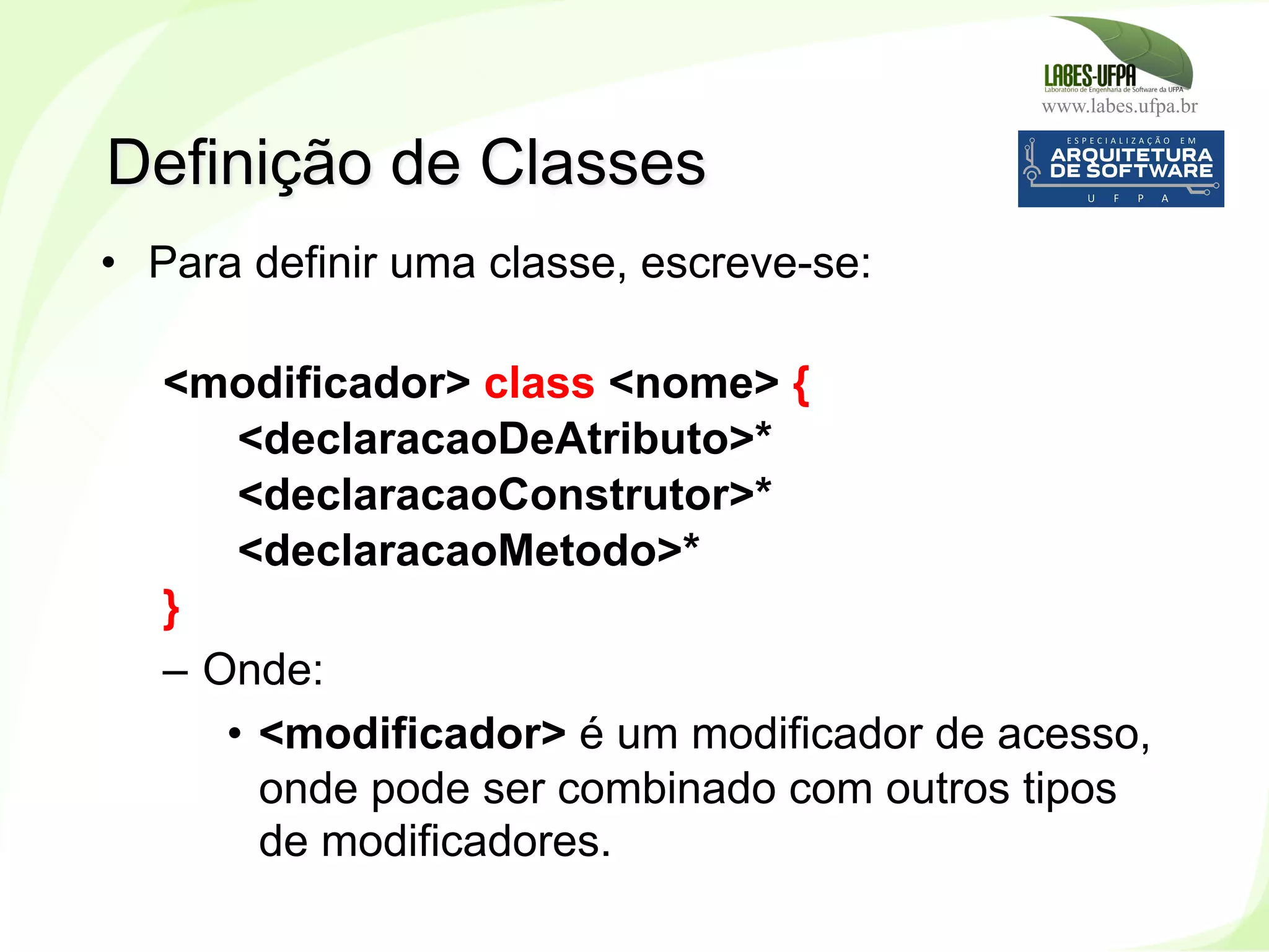 www.labes.ufpa.br
80
•  Para definir uma classe, escreve-se:
<modificador> class <nome> {
<declaracaoDeAtributo>*
<declaracaoConstrutor>*
<declaracaoMetodo>*
}
–  Onde:
•  <modificador> é um modificador de acesso,
onde pode ser combinado com outros tipos
de modificadores.
Definição de Classes
 