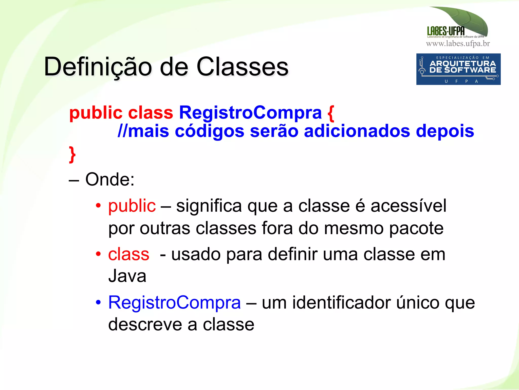 www.labes.ufpa.br
81
public class RegistroCompra {
//mais códigos serão adicionados depois
}
–  Onde:
•  public – significa que a classe é acessível
por outras classes fora do mesmo pacote
•  class - usado para definir uma classe em
Java
•  RegistroCompra – um identificador único que
descreve a classe
Definição de Classes
 