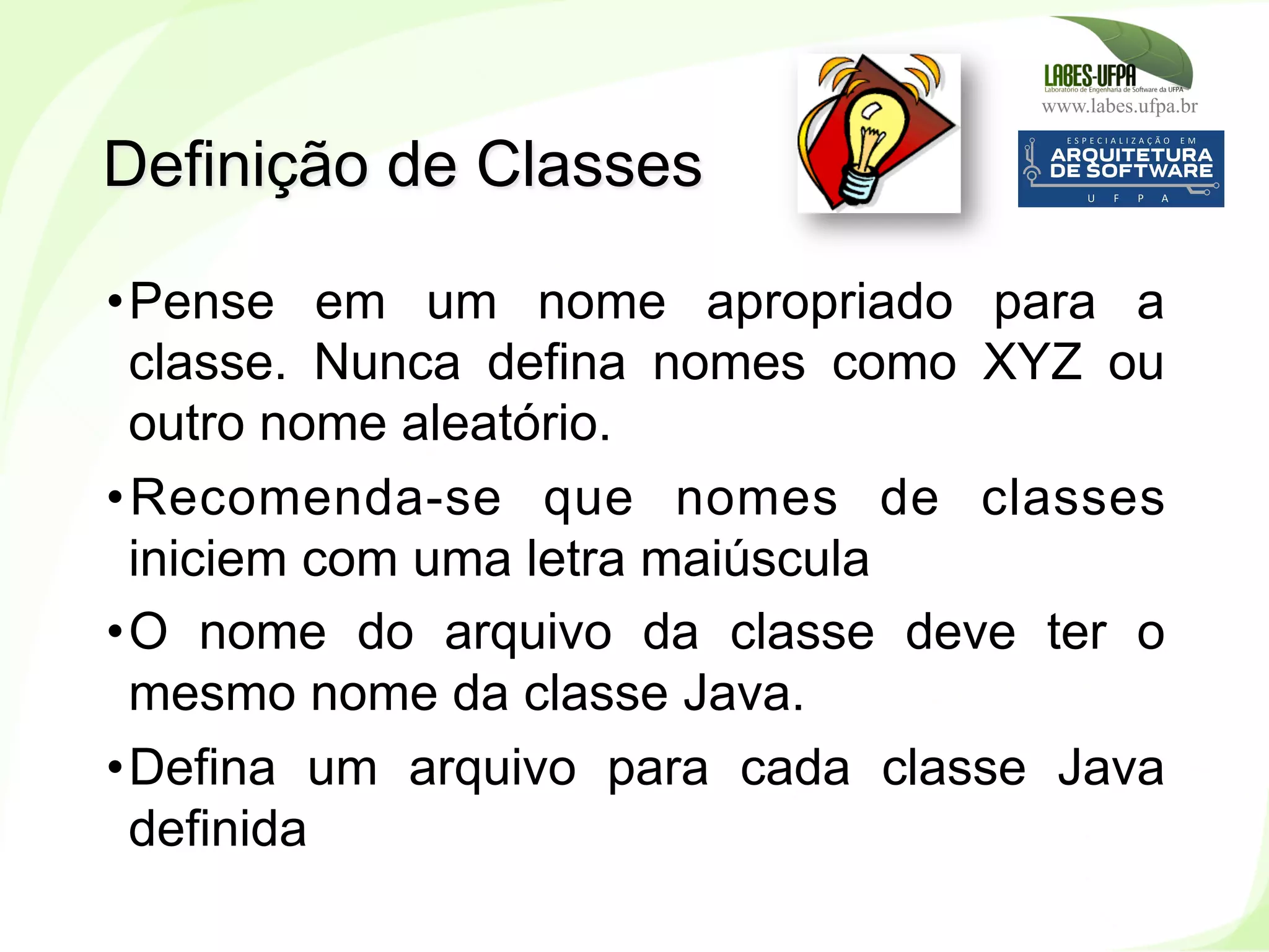 www.labes.ufpa.br
82
• Pense em um nome apropriado para a
classe. Nunca defina nomes como XYZ ou
outro nome aleatório.
• Recomenda-se que nomes de classes
iniciem com uma letra maiúscula
• O nome do arquivo da classe deve ter o
mesmo nome da classe Java.
• Defina um arquivo para cada classe Java
definida
Definição de Classes
 