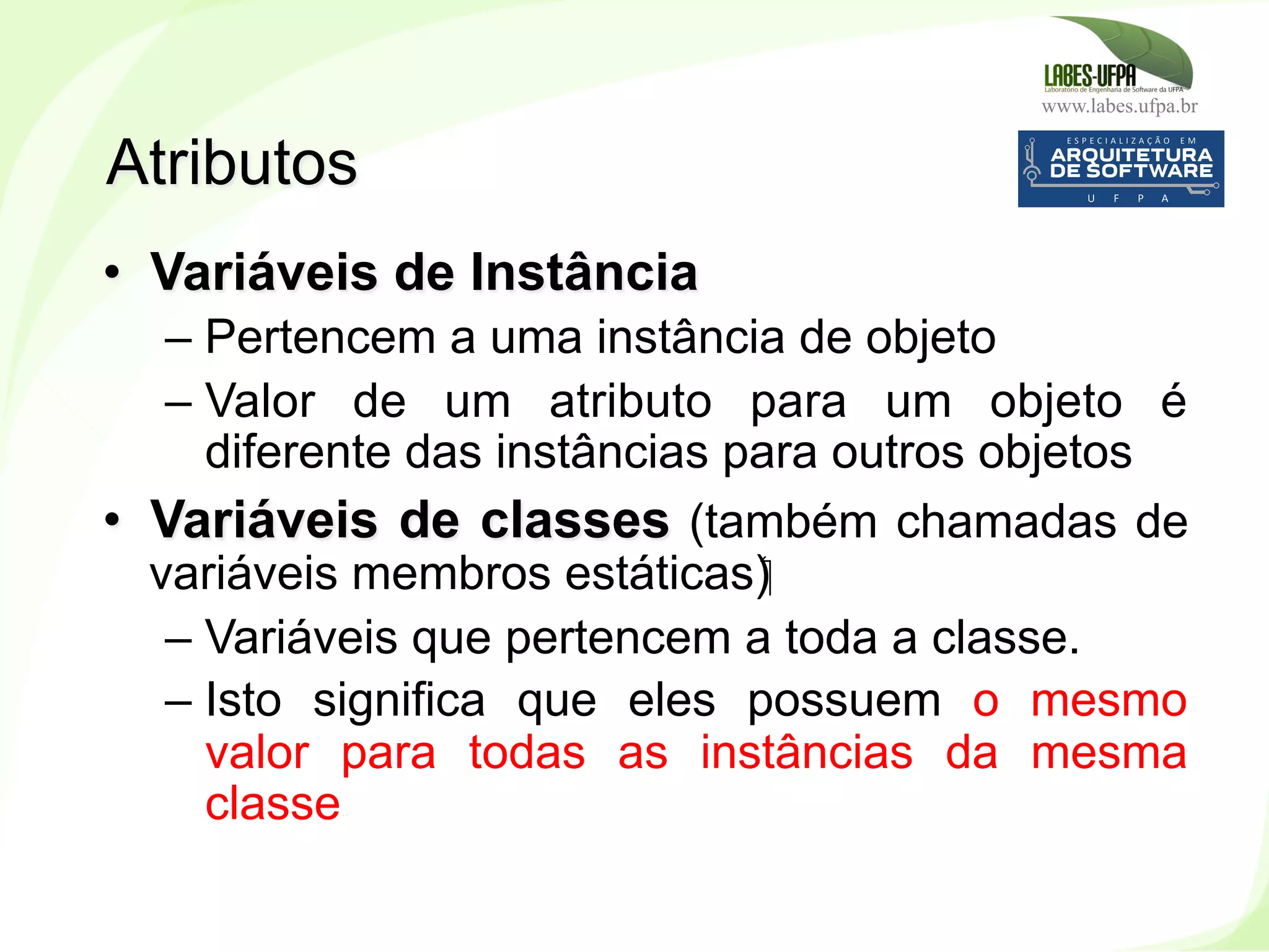 www.labes.ufpa.br
84
•  Variáveis de Instância
– Pertencem a uma instância de objeto
– Valor de um atributo para um objeto é
diferente das instâncias para outros objetos
•  Variáveis de classes (também chamadas de
variáveis membros estáticas)‫‏‬
– Variáveis que pertencem a toda a classe.
– Isto significa que eles possuem o mesmo
valor para todas as instâncias da mesma
classe
Atributos
 