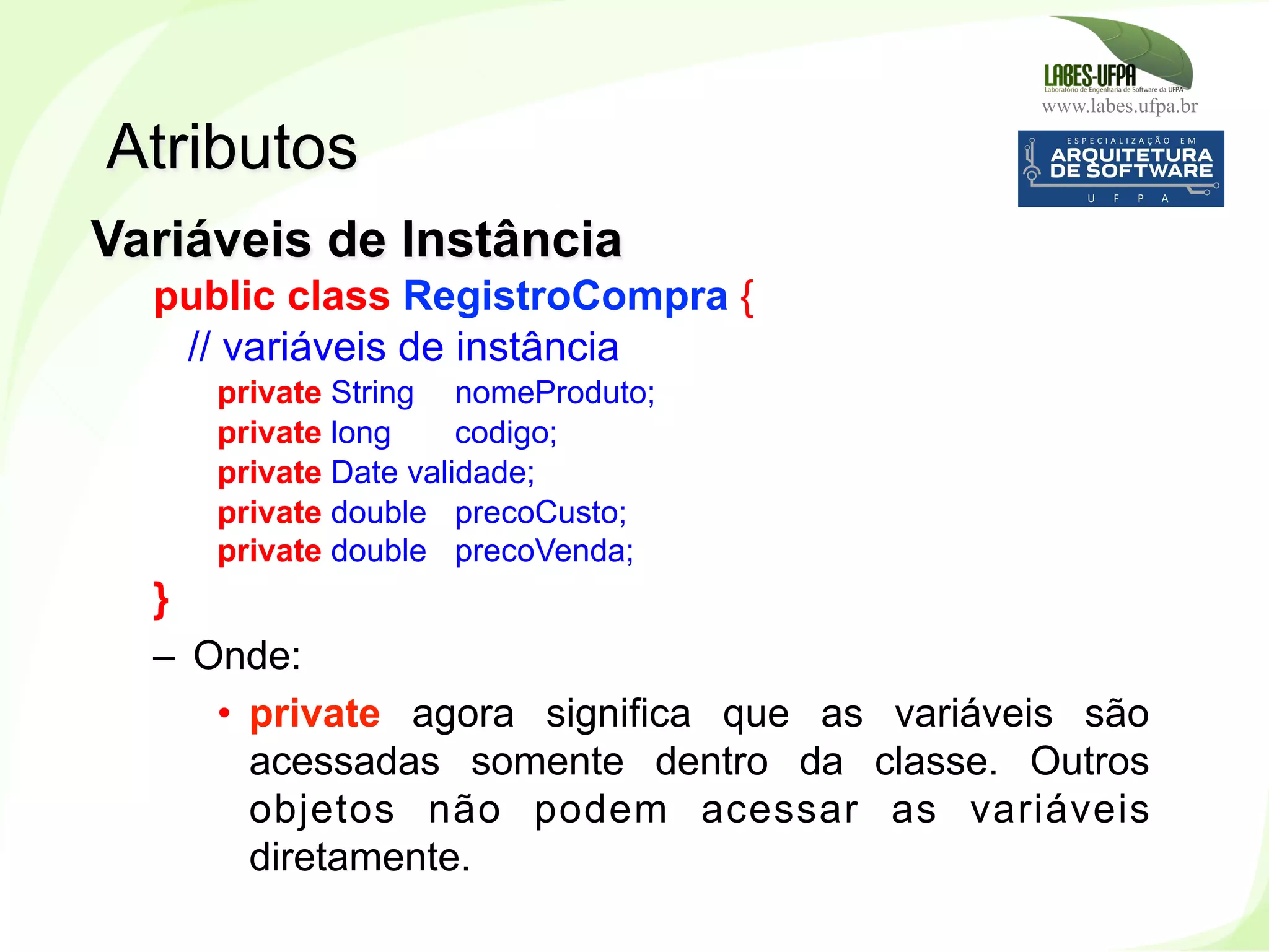 www.labes.ufpa.br
85
Variáveis de Instância
public class RegistroCompra {
// variáveis de instância
private String nomeProduto;
private long codigo;
private Date validade;
private double precoCusto;
private double precoVenda;
}
–  Onde:
•  private agora significa que as variáveis são
acessadas somente dentro da classe. Outros
objetos não podem acessar as variáveis
diretamente.
Atributos
 