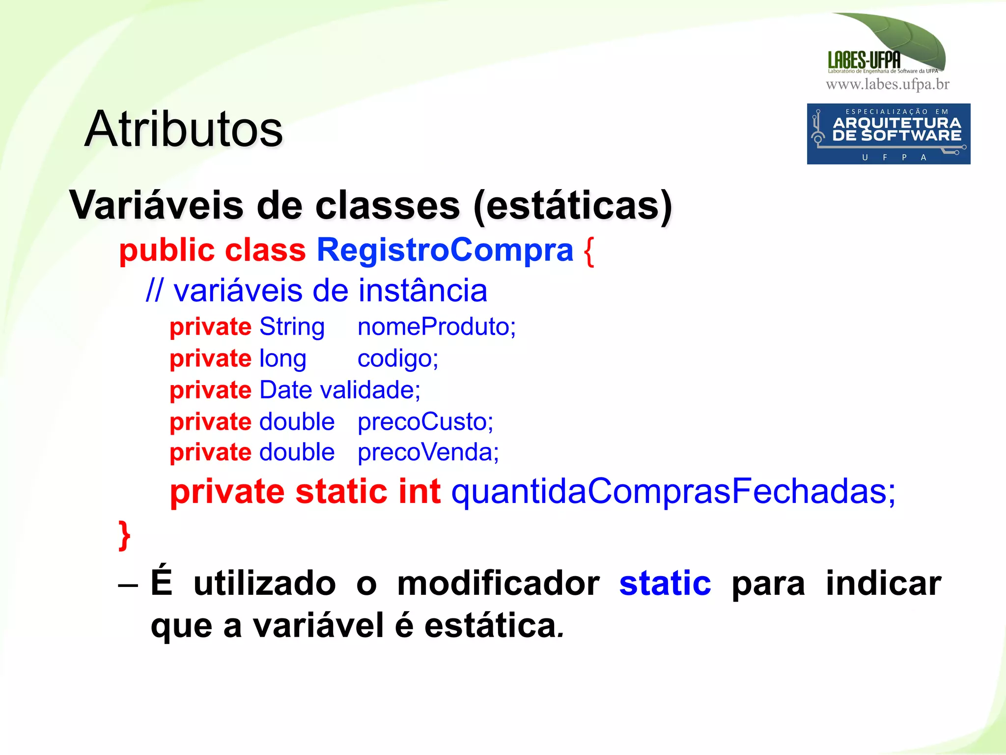 www.labes.ufpa.br
86
Variáveis de classes (estáticas)
public class RegistroCompra {
// variáveis de instância
private String nomeProduto;
private long codigo;
private Date validade;
private double precoCusto;
private double precoVenda;
private static int quantidaComprasFechadas;
}
–  É utilizado o modificador static para indicar
que a variável é estática.
Atributos
 