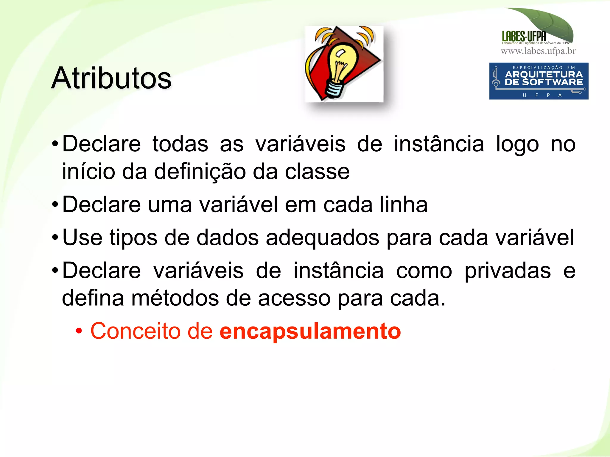www.labes.ufpa.br
87
• Declare todas as variáveis de instância logo no
início da definição da classe
• Declare uma variável em cada linha
• Use tipos de dados adequados para cada variável
• Declare variáveis de instância como privadas e
defina métodos de acesso para cada.
•  Conceito de encapsulamento
Atributos
 