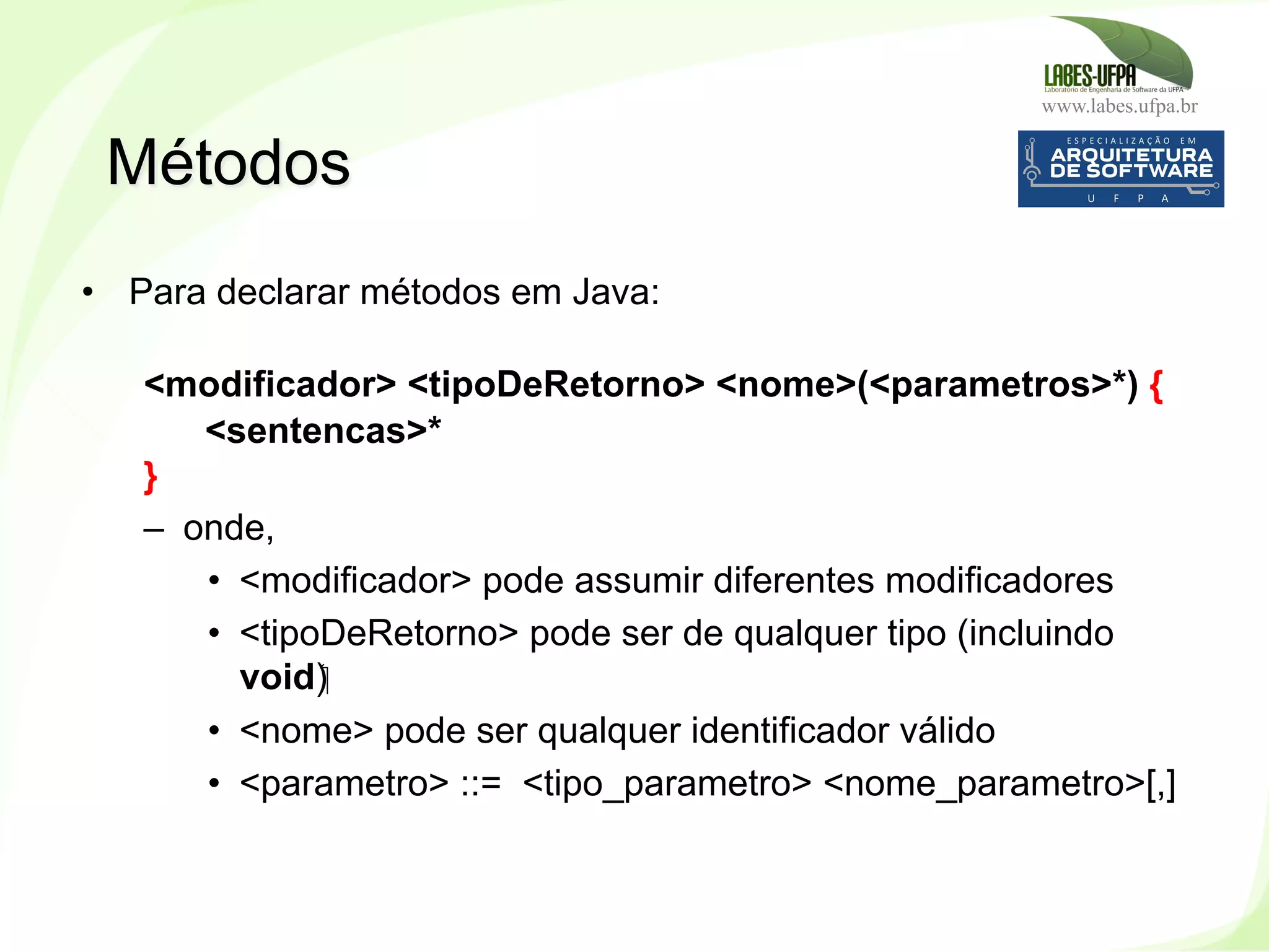 www.labes.ufpa.br
88
•  Para declarar métodos em Java:
<modificador> <tipoDeRetorno> <nome>(<parametros>*) {
<sentencas>*
}
–  onde,
•  <modificador> pode assumir diferentes modificadores
•  <tipoDeRetorno> pode ser de qualquer tipo (incluindo
void)‫‏‬
•  <nome> pode ser qualquer identificador válido
•  <parametro> ::= <tipo_parametro> <nome_parametro>[,]
Métodos
 