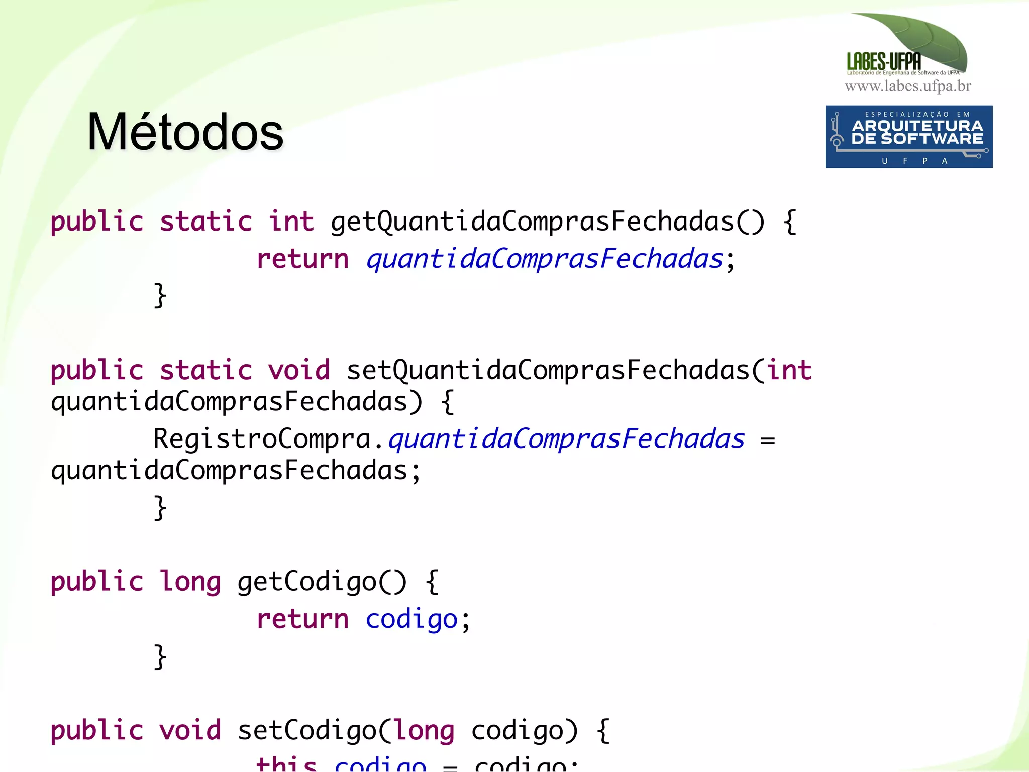 www.labes.ufpa.br
89
public static int getQuantidaComprasFechadas() {
return quantidaComprasFechadas;
}
 
public static void setQuantidaComprasFechadas(int
quantidaComprasFechadas) {
RegistroCompra.quantidaComprasFechadas =
quantidaComprasFechadas;
}
 
public long getCodigo() {
return codigo;
}
public void setCodigo(long codigo) {
Métodos
 