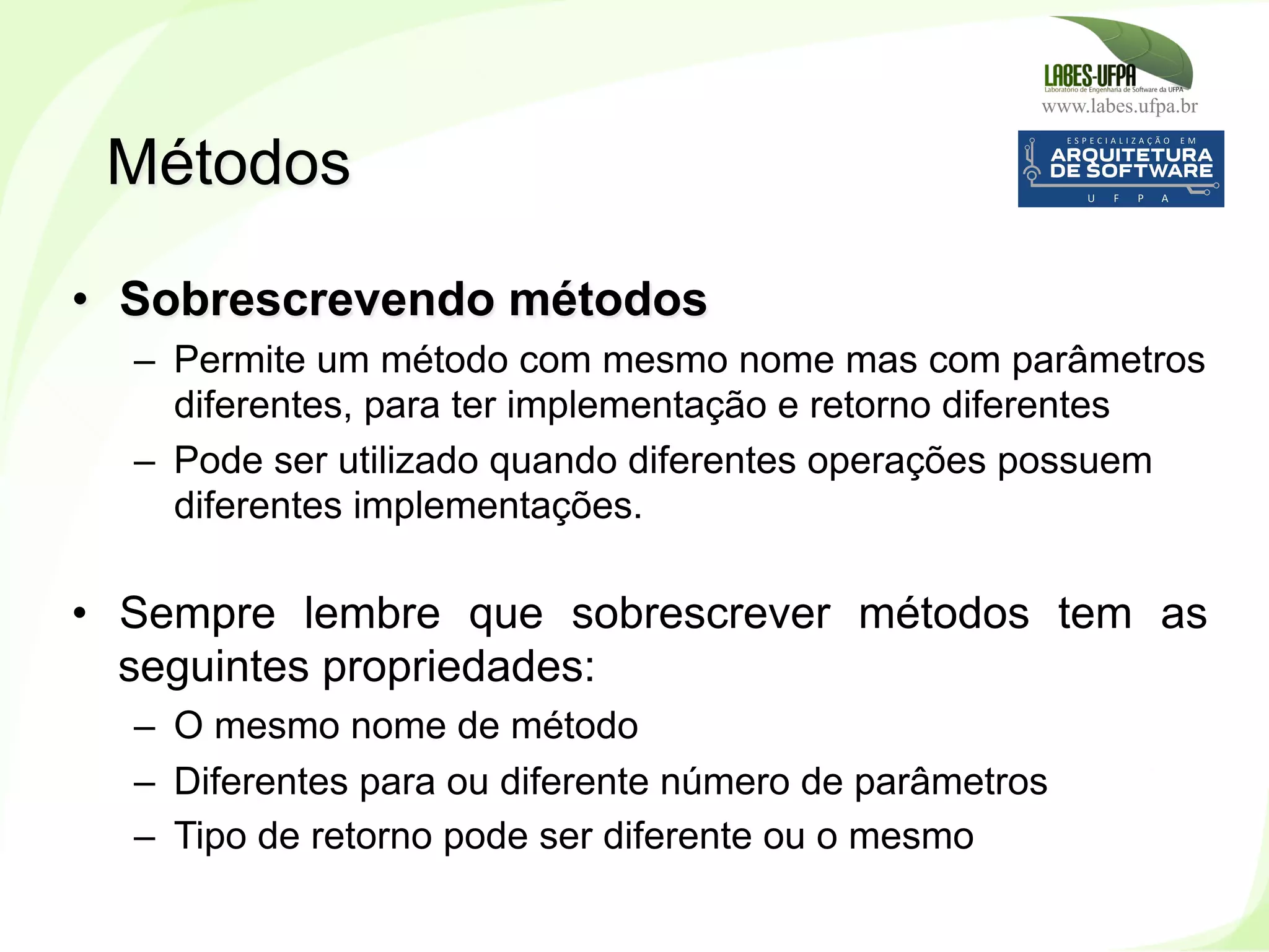 www.labes.ufpa.br
91
•  Sobrescrevendo métodos
–  Permite um método com mesmo nome mas com parâmetros
diferentes, para ter implementação e retorno diferentes
–  Pode ser utilizado quando diferentes operações possuem
diferentes implementações.
•  Sempre lembre que sobrescrever métodos tem as
seguintes propriedades:
–  O mesmo nome de método
–  Diferentes para ou diferente número de parâmetros
–  Tipo de retorno pode ser diferente ou o mesmo
Métodos
 
