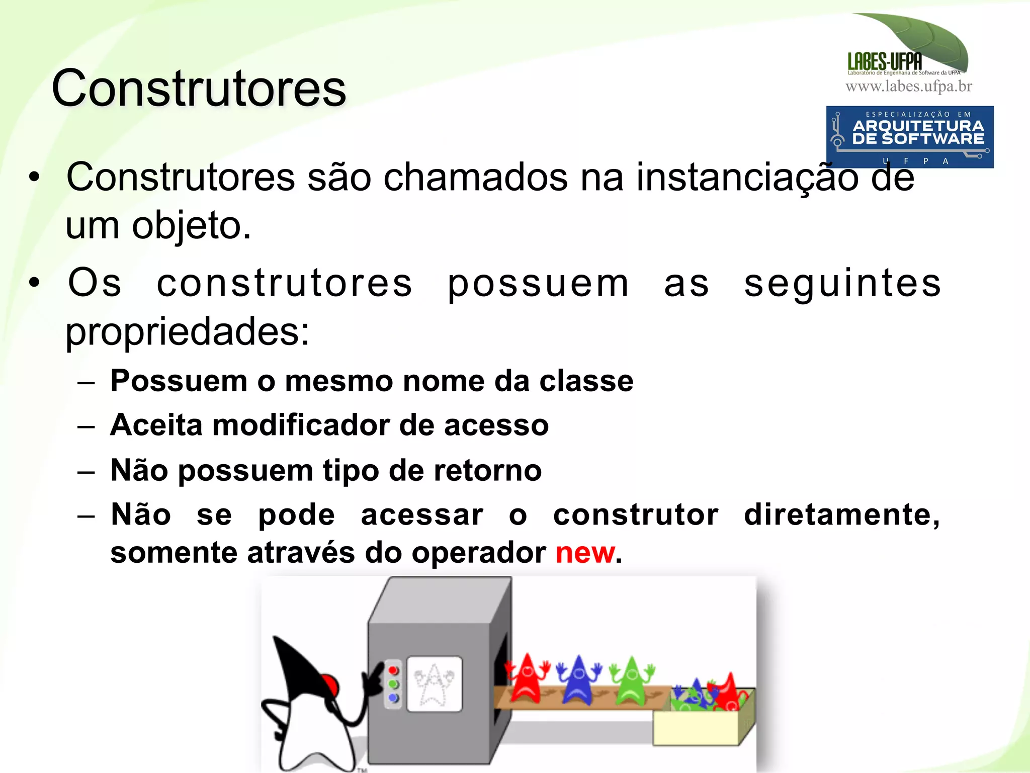 www.labes.ufpa.br
92
•  Construtores são chamados na instanciação de
um objeto.
•  Os construtores possuem as seguintes
propriedades:
–  Possuem o mesmo nome da classe
–  Aceita modificador de acesso
–  Não possuem tipo de retorno
–  Não se pode acessar o construtor diretamente,
somente através do operador new.
Construtores
 